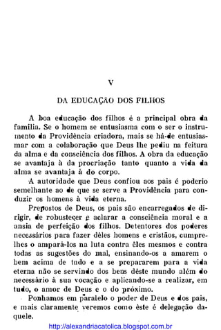 v
DA EDUCAÇÃO DOS FILHOS
A hoa educação dos filhos é a principal obra da
família. Se o homem se entusiasma com o ser o instru­
mento da Providência criadora, mais se há-de entusias­
mar com a colaboração que Deus lhe J>ediu na feitura
da alma e da consciência dos filhos. A obra da educação
.se avantaj a à da procriação tanto quanto a vida da
alma se avantaj a à do corpo.
A autoridade que Deu s confiou aos pais é poderio
semelhante ao de que se serve a Providência para con­
duzir os h omens à vida eterna.
Pre}'Jostos de Deus, os pais são encarregados de di­
rigir, de robusteçer � aclarar a consciência moral e a
ansia de perfeição dos filhos. De tentores dos poderes
nece.ssários p ara fazer dêles homens e cristãos, cumpre­
lhes o amp ará-los na lut a contra êles mesmos e contra
todas as suges tões do mal, ensinando-os a amarem o
bem acima de tudo e a se prepararem llara a vida
eterna não se servindo dos bens dêste mundo além do
necess ário à sua vocação e aplicando-se a realizar, em
tudo, o amor de Deus e o elo próximo.
Ponhamos em p
"
aralelo o poder de D eus e dos pais,
e m ais claramente veremos com o êste é delegação da­
quele.
http://alexandriacatolica.blogspot.com.br
 