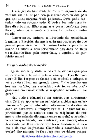 64 A B A D E - J E A N V I O L L E 'T
A c1·iação da humaJüdade foi ato esJJOntâneo da
vontade clh·ina. E' por de.sejo e livre escolha dos pais
<JUe os filhos nascem. Todo-poderoso, Deus pode con­
ceder tudo ou recusar tudo. O poder dos pais p ermite·
lhes distribuir ao fj]ho alegrias e ]Jenas, conforme bem
lhes qua dre. Só a vontade divina limHa-lbes a auto­
ridade.
Conservando, embora, a liberdade da consciência
lmmana, a Providência traz a cada um o .socorro de que
precisa para viver :bem. O mesmo farão os pais auxi·
liando os filhos a bem servirem-se dos dons de Deus
e facilitando-lhes, pela autoridade, o caminho da per­
feição moral.
Das qualidades do educador.
Quais são as qualidades do educador para que pos­
sa levar a bom termo a bela missão que Deus lhe con­
fiou? E'-lhe forçoso conhecer bem o ideal a atingir, e
ter por êsse ideal um grande amor. Como burilar um
homem perfeito, um verdadeiro cristão, se nào prefi­
gm·armos em nossa mente o respectivo retrato e ima­
gem ?
Não pode a educação ficar entregue às circunstân­
cias. Terá de apoiar-se em princípios rígidos que orien­
tem os esforços do educador Jlelo meandro d a diversi­
dade de cal'acteres e temperamentos. O educador im­
previdente que se satisfaz com as exigências do mo­
mento não saberia distinguir entre as paixões reprimi­
veis e as que hão-de, ao contrário, ser encorajadas e
desenvolvidas. O educador deve ter � domínio de si mes­
mo e de suas impressões. Chamado a comandar, não
poderá dar mostras de fraqueza nem se deixar avassa-
http://alexandriacatolica.blogspot.com.br
 