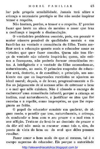 M O R A L F A M I L I A R 65
lar pela propria sensibilidade. Jamais terá sôbre a
criança o necessário l>re.stígio se lhe não soube inspirar
temor e respeito.
Não bastam, porém, o temor c o respei to. E' preciso
f«zer que ·brote na alma do menino o amor (JUe traz
a confiança e impede a dissimulação.
O verdadeiro problema consiste, pois, em possuir o
maior número possível de qualidades morais e em
fundí-las na vontade e consciência do filho. Tanto me­
lhor será a educação quanto mais o educador amar as
virtudes que quer fazer amadas. Quem não tem fôr­
ça de vontade não saberia inspirá-la ; quem, não esti­
m a a franqueza, não poderia formar consciências re­
tas. A inteligência e a vontade do filho acomodam-se,
naturalmente, ao meio. O primeiro empenho do educa­
dm· se1·á, destarte, o de constituir, a principio, um am­
biente em que us impressões recebidas se ajustem ao
ideal moral; depois, o de levar, progressivamente o fi­
lho ao julgamento de si mesmo afim de estremar o bem
e o mal que nêle existam. Não é cômodo o encargo de
esclai'ecer' uma consciência infantil, J>Orque a criança se
inclina, mui natmalmente, a justificar os átos que lhe
convén1 e a repelir, como improprios, os que lhe repu­
gnam ao feitio.
O papel do educador consiste em quebrar, de al­
gum modo, o pendôr que tem , natura]men te, a criança,
d(; confundir o l>em com o seu prazet· c o nwl com a
sua aflição. Trata-se de levá-lo ao dominio do prazer e
da dô:r até não mais os encantr como tais e, sim, do
ponto de ,·]sta do bem ou do m al <[Ue dêles possam
resultar.
Fazer amar o hem mais do que si mesmo, tal é o
escopo sup1·emo do educador. Eis porque a autoridade
http://alexandriacatolica.blogspot.com.br
 