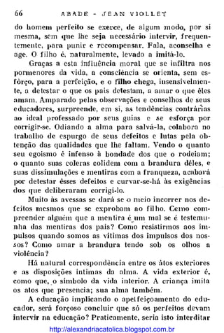 66 A B A D E - J E A N V l O L L E T
do homem perfeilo se exerce , de algum m odo, p or si
mesma, sem <JUe lhe se,ja necess.ário intervir, frequen­
temente, })ara punir e recompen sar. Fala, aconselha e
age. O filho é, naturalmente, levado a imitá-lo.
Graças a esta influên cia moral que se infiltra nos
pormen ores da vida, a consciênd a se ol'ienta, sem es­
fôrço, para a perfeição, e o filho chega, insensh:elnien­
te, a de tes tar o que os pais detestam, a amar o que êles
amam. Amparado pelas observações e conselhos de seus
e ducadores, surpreende, em si , a.s ten dências contrárias
ao ideal professa do por seus guias c .s e esforça por
corrigir-se. Odiando a alm a para salvá-la, colabora no
trabalho de espurgo de seus defeitos e lutas pela ob­
tenção das qualidades que lhe faltam . Vendo o quanto
seu egoísmo é infenso à bondade dos que o rodeiam ;
o quanto suas co]eras colidem com a brandura dêles, e
suas dissimulações e mentiras com a franqueza, acabm·á
por detestar êsses defeitos e curvar-se-há às exigências
dos que deliberaram corrigi-lo.
Muito às avessas se dará se ·O meio incorrer nos de­
feitos mesmos que se exprobam ao filho. C«nno com­
preender alguém que a men tira é um mal se é testemu­
nha das mentiras dos pais? Con;
·
o resistirmos aos im­
J>Ulsos quando somos as vítimas dos impulsos dos nos­
.s os ? Como amar a brandura tendo sob os olhos a
violência ?
Há natural correspondencia entre os átos exteriores
e as disposições íntimas da alma. A vida exterior é,
como que, . o símbolo da vida in terior. A criança imita
os atos CJUC presencia; sua alma também.
A e ducação implicando o apeHeiço amento do edu­
cador, será forçoso concluir que só os perfeitos de,·am
intervir na educação ? Praticamente, seria isto interdi tar
http://alexandriacatolica.blogspot.com.br
 