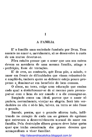 I
A FAIHLIA
E' a familia uma sociedade fundada por D·eus. Tem
assento no amor e, mnralmente, só se desenvolve à custa
de um mutuo devotar-se.
Fôra estulto pensar qU'e o amor que uns aos outros
devem os membros de uma mesma família, atinge a
... perfeição, livre de tentações.
E' de crer, ao contrario, qu•e Deus põe, a miude, o
amor em frente de dificuldades que visam robustecê-lo
e ampliá-lo, 'embora quem as defronte esteja pouco pro­
penso a dominar-se em beneficio do bem comum.
O a"mor, na terra, exige uma educação que ensina
cada qual a de�int'�ressar-se de si mesmo para preocu­
par-se com o bem do ser amado e a êle consagrar-se.
Surgindo como um ideal, parece que o amôr só
pudera, normalmente, Yicejar na alegria. Será isto ver­
dadeiro no céu e .sê-lo hia, talvez, na terra se não fosse
o pecado.
Sucede, porém, que o pecado alterou tudo, infil­
trando no coração de cada um os germes do egoismo
que entravam () desenvolvimento nmmal do amor em
família. Pel a destruição dêsses germes deve lutar quem
quer que tenha consciencia dos graves deveres que
acompanham o viver fammar.
http://alexandriacatolica.blogspot.com.br
 
