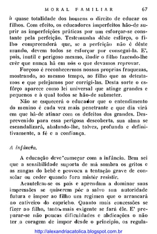 M O R A L F A M I L I A R 67
ü .quase totalidade dos hoUicns o direito de educar os
filhos. Com efeito, os educadores imperfeitos hão-d.e su­
prir as imperfeições práticas por um esforçar- se cons­
tante pela perfeição. Testemunha dêstc esfôrço, o fi­
lho compreenderá que, se a pcd'eição não é dêste
mundo, devem todos se esforçar por consegui-la. E',
pois, inutil e perigoso mesmo, iludir o filho fazendo-lhe
c1·êr que nunca há em nós o que devamos reprovar.
Forçoso é reconhecermos nossas propri as fraquezas,
mostrando, ao mesmo tempo, ao filho que as detesta­
mos e que pelejamos por corrigi-las. Desta sorte o es­
fôrço aparece como lei universal que atinge grandes e
pequenos e à qual todos se hão-de submeter.
Não se esquecerá o educador que o entendimento
do menino é cada vez m ais penetrante e que dia virá
em que há- de atinar com os defeitos dos grandes. Des­
prevenido para essa perigosa descoberta, sua alma se
escandalizará, abalando-lhe, talvez, profunda c defin i­
tivamente, a fé c a confi ança.
A infânâa.
A educação deve ·começar com a infància. Bem sei
que a sensibilidade sup orta de má sombra os gritos c
as zangas do bebê e provoca a tentação grav e de con­
solar ou ceder quando fora mistér resistir.
Acautelem-se os pais e aprendam a dominar suas
i mpressões se quise rem ptk a salvo sua autoridade
futura e impor ao filho um rcgimen que o arrancará
ao caUveiro do capricho. Quanto mais concessões se
fiz�r a o fHho, tan to. mais e:-; igente se fará êle. E' pre­
llarar-se não J>oucas difi culdad es e abdicações o não
tel' a coragem de im}>Or desde o prin cipjo, os regula-
http://alexandriacatolica.blogspot.com.br
 