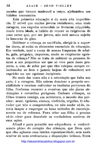 68 ABAD E - J E A N V I O L L E T
menlos que tornam maleavel o corp o, ajeitando-o aos
hábitos n ecessádos.
Esta primeira educaçã o é da m ah alta importân­
cia. E' cdvel que muitos jo,·ens reshtissem, com. mais
coragem, aos engodos sensoriais se tivessem a dq uirido,
d esde tenra idade, o J1ábito de ven cer as exigênci as de
u ma carne que, por ser jovem, não está menos sujeita
us loucuras do gôso.
Habituar a criança ao sacrificio, obrigá-la a supor­
tar dores, aí estão os elementos essenciais da educação.
Em verdade, qual a causa de nossas fraquezas de adul­
to, gula, preguiça, impureza, senão as exigências egoís­
tas de criança ? Não se trata de subtrair os prazeres fí­
sicos a um pequenü10 ser que só vive para êsses pra­
zeres, e, sim, de zelar por que êles estejam sempre re­
laciona dos ao bem e jamais hajam de robustece:c. um
capricho ou um egoísmo incipiente.
No mais das vezes não é a orientação que falta aos
pais ; é a coragem. Não sabem dominar a propria sen­
sibilidade e receiam enfrentar os instintos perversos do
filho. Preferem recorrer a eyasivas que são puras ab­
dieações e covardias perigosas. Embora crianças, os
filhos trazem consigo, em miniatura, o mundo das pai­
xões : amor, egoísmo, ciumes, violência, orgulho. O edu­
cador que não o compreendeu, ou não soube vê-lo, es­
taria inapto a empregar os bons métodos de encoraja­
mento ou âe reforma. Para criar um filho é preciso
Yê-lo viver para descobrir os verdadeiros motivos de
suas ações.
Afinal é para permitir aos edttca dores o conheci­
mento pleno do coração das crianças, que Deus quis
que ela.s. agissem com inteira espontaneidade, sem nada
ocul tar de sens senti me11tos e disposições íntimas. Riem
http://alexandriacatolica.blogspot.com.br
 