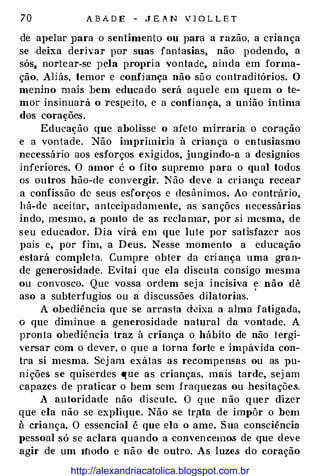 70 A B A D E - J E A N V J O L L E T
de apelar ]Jara o sentimento ou para a razão, a criança
se .deixa derivar por suas fantasias, não podendo, a
sós, nortear-se pela pro1>ria vontade, ainda em forma­
ção. AHás, temor e confhnça não sào contraditórios. O
menino mais bem educado será aquele em quem o te­
mor insinuará o respeHo, -e a confiança, a união íntima
dos corações.
Educação que abolisse o afeto mirraria o coração
e a vontade. Não imprimida à criança o entusiasmo
necessál'io aos esforços exigidos, jungindo-a a desígnios
inferiores. O amor é o fito supremo para o qual todos
os outros hão-de convergir. Não deve a criança recear
a confissão de seus esforços e desânimos. Ao contn'lrio,
há-de aceitar, antecipadamente, as sanções necessárias
indo, mesmo, a ponto de as reclamar, por ;si mesma, de
seu educador. Dia virá em que lute por satisfazer aos
pais e, por fim, a Deus. Nesse momento a educação
estará completa. Cumpre obter da criança uma gran­
de generosidade. Evitai que ela discuta consigo mesma
ou convosco. Que vossa ordem seja incisiva e não dê
aso a subterfugios ou a discussões dilatarias.
'
A obediência que se arrasta deixa a alma fatigada,
o que diminue a generosidade natural da vontade. A
pronta obediência traz à criança o hábito de não tergi­
versar com o dever, o que a torna forte e impávida con­
tra si mesma. Sej am -exátas as recompensas ou as pu­
nições se quiserdes que as crianças, mais tarde, sej am
capazes de praticar o bem sem f'raquezas ou hesitações.
A autoridade não discute. O que não quer dizer
que ela não se explique. Não se tr(lta de impôr o bem
à criança. O essencial é que ela o ame. Sua consciência
pessoal só se aclara quando a convencemos de que deve
agir .de um Ifwdo e não de outro. As luzes do coração
http://alexandriacatolica.blogspot.com.br
 