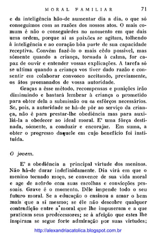 M O R A L F A M I L I A R 7 1
e da inteligência hão-de aumentar dia a dia, o que só
conseguimos com as razões dos nossos atos. O mais co­
mum é não o conseguirdes no momento em que dais
uma ordem, porque aí as paixões .se agitam, tolhendo
à inteligência e ao coração bôa parte de sua capacidade
receptiva. Convém fazê-lo o mais cêdo possível, mas
sómente quando a criança, tornada à calma, for ca­
paz de ouvir e entender vossas explicações. A tarefa só
se ultima quando a criança vos tiver dado razão e con­
sentir em colaborar convosco aceitando, previamente,
os átos Jnomanados de vossa autoridade.
Graças a êsse método, recompensas e punições irão
diminuindo e bastará lembrar à criança o JH'Ometido
para ob ter dela a submissão ou o.s esfôrços necessários.
Se, J>Ois, a autoridade se há-de pôr ao serviço da crian­
ça, não é para prestar-lhe obediência mas para auxi­
liá-la a obedecer ao ideal moral. E' uma fôrça desti­
nada, sómente, a conduzir e encorajar. Em suma, a
obter o progresso .daquele em cujo benefício foi insti­
tuída.
O jovem.
E' a obediência a principal virtude dos meninos.
Não há-de durar indefinidamente. Dia virá em que o
menino tornado m oço, se con,• ence de sua vida moral
e age de a côr.do com suas escolhas e convicções pes­
soais. Grave é o momento. Dêle im pende todo o seu
futuro m oral. Se a educação o ensinou a amar o bem
mais que a si me smo ; se êle não descobre qualquer
contradição entre a
·
moral qu e lhe impuseram e a que
praticam seus prede
'
cessores; se à afeição que estes lhe
inspiram se segue forte adminção pm· suas virtudes ;
http://alexandriacatolica.blogspot.com.br
 