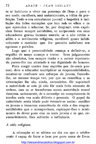 72 A B A D E - J E A ::-.J' V I O 1 . L E T
se se habi tu ou a viver em presença de Deus c para o
seu amôr, escolherá, mui natural mente, a trilha da per­
feição. Todo o seu entusiasmo j m· enD o impelirá à imi­
tação dos belos exemplos que tem sob os olhos e os
que aprendeu u admirar. Se , por desgraça , seus capri­
chos foram sempre satisfeitos, s e surpreende em seus
educadores graves. lacunas morais, se o não retém o
aféto e o sen timento religioso, escolherá quas e infali­
velm ente o caminho que lhe permi ta satisfazer seu
egoismo e paixões.
Logo que a J)Crsonalidade começa a definir-se, o
orgulho de moço começa a tentar. Seus j ulgamentos
são absolutos, tem sempre razão e a menor reprimen­
da p arece-lhe um a tentado à sua dignidade de homem.
Para reagir contra esse espirito por de-mais p es­
soal, deve o educ ador multiplicar as responsabilidades,
mostrar-se confi ante nos esforços do j ovem, fazendo­
lhe, ao mesmo tempo yer, por que os conselhos e as
orientações lhe são, ainda, necessários. Êle supm·tará
u au tori dade se esta j á não fôr mais feita sómente de
ordens, mas se se transforma numa autoridade moral
desej osa, unkamente, de o .secund�r no cumprimento de
tarefas cada vez m ais difíceis e pessoais. O papel da
autoridade nesta i dade pode resumir-se assim : auxiliar
os jovens a toma rem consciência da vida e das respon­
sabilidades que a acomp anham, espicaçar-lhes o senti­
m ento do dever p ara com os mais j ovens e os que, ne­
cessariamente, lhes sofrerão a influência.
A vida religiosa.
A ed ucação só se ultima no dia em que o adoles­
cente é capa{: de faz er o bem por puro amor de D eus.
http://alexandriacatolica.blogspot.com.br
 