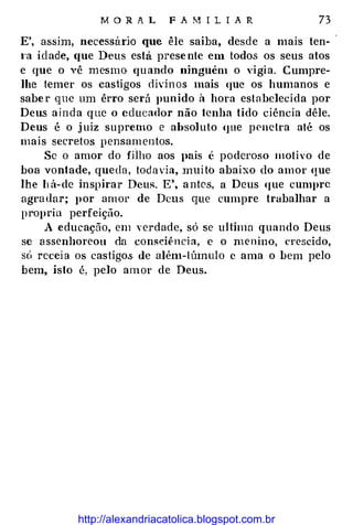 M O R A L F A M I L I A R 73
E', assim, necessano que êle saiba, desde a mais ten­
t·a idade, que Deus esta presente em todos os seus atos
e que o vê mesmo quando ninguém o vigia. Cumpre­
lhe temer os castigos divh1os mais que os humanos e
saber que um êrro será punido à hora estabelecida por
Deus ainda que o educador não tenha tido ciência dêle.
Deus é o juiz supremo e absoluto (JUe penetra até os
mais secretos pensamentos.
Se o amor do fÜho aos pais é poderoso motivo de
boa vontade, queda, tod a via, muito abaixo do amor que
lhe h á-de inspirar Deus. E', antes, a Deus que cumpre
agradar; por amor de Deus que cumpre trabalhar a
propria perfeição.
A educação, em verdade, só se ultima quando Deus
se assenhoreou da consciênci a, e o menino, crescido,
só receia os castigo.s de além-túmulo c ama o bem pelo
bem, isto é, pelo amor de Deus.
http://alexandriacatolica.blogspot.com.br
 