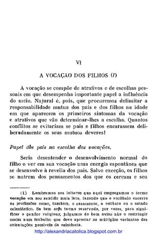 VI
A VOCAÇÃO DOS FILHOS (/)
A vocação se compõe de atrativos e de escolhas pes­
soais em que desempenha importante papel a influência
do meio. NaJural é, pois, que procuremo.s delimitar a
responsabilidade mutua dos vais e dos filhos na idade
em que aparecem 'os })l'imeiros sintomas da vocação
c atrativos que vão determinar-lhes a escolha. Quantos
conflítos se evitariam se pais e filhos encarassem deli­
beradamente os seus mutuo.s deveres!
Papel dÕs pais na e.scolha da.s vocações.
Seria desentender o desenvolvimento normal do
filho o ver em sua vocação uma energia espontânea que
se desenvolve à revelia dos pais. Salvo exceção, os filhos
S(, nutrem dos pensamentos dos que os cercam e seu
( 1) Lembramos aos lei.to res qae aqui empregamos o termo
"ocação em seu sentido mais la to, f.azendo qu& o vocábulo encerre
as profissões como, também, o casamento , o celib at{) 011 o estado
ecl�sjástico. Se bem seta termo T-e servado, por yez;es, para signi­
ficai' o pendor religiosa, julgamos de bo m avjso n ão o restringir
assjm n um trabalho que deve apreciar as m1t! Uplas variantes das
oTjen ta.ções �ossiveis da existência .
http://alexandriacatolica.blogspot.com.br
 