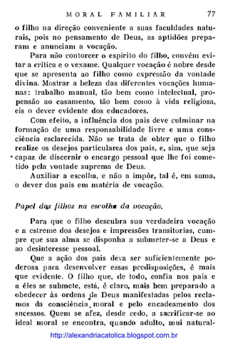 M O R A L F A M I L I A R 17
.o filho na direção conveniente a suas faculdades natu­
rais, pois no pensamento de Deus, as aptidões prepa­
ram e anunciam a vocação.
Para não contorcer o espíri to do filho, convém evi­
tar a crítica e o vexame. Qualquer vocação é nobre desde
que se apeesentu ao filho como expressão da von tade
divina. Mostrar a lJeleza das diferentes vocações huma­
nas : trabalho manual, tão 'bem como intelectual, pro­
pensão ao casamento, tão bem como à vida religiosa,
eis o dever evidente dos educadores.
Com efeilo, a influência dos pais deve culminar na
formação de uma responsabilid ade livre e uma cons­
ciência esclarecida. Não se trata de obter que o filho
realize os desejos particulare.s dos }Jais, e, sim, que seja
., capaz de discernir o encargo pessoal que lhe foi come­
tido pela vontade suprema de Deus.
Auxiliar a escolha, e não a impôr, tal é, em suma,
o dever dos pais em matéria de vocação.
Papel dq,s fillws na esl·olha da zwcação.
Para que o filho descubra sua verdadeira vocação
e a estreme dos desejos e impressões transitorias, cum­
pre que sua alma se disponha a submeter-se a Deus e
ao desinteresse pessoal.
Que a ação dos pais deva ser suficientemente po­
derosa p ara desenvolver essas predisposições, é mais
que evidente. O filho que, ele todo, confia nos pais c
a êles se submete, está, é claro, mais bem J>reparado a
obedecer às ordens Je Deus manifestadas pelos recla-"'
mos da consciência . moral e pelo encadeamento dos
sncessos. Quem se afez, desde cedo, a sacrificar-se ao
ideal moral se encontra, quando adulto, m ui natueal-
http://alexandriacatolica.blogspot.com.br
 