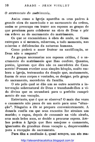 10 .ABADE - JEAN VfOLLE T
O sacrermento do matrimonio.
Assim como a Igreja aparelha os. seus padres à
grande obra do sacerdocio e ao sacramento da ordem,
assim se preocupa em trazer aos esposos as graças de
que precisam para colaborar na obra de Deus e pôr
em relevo as do sacramento do matrimônio.
Os que se encaminham à obra do amôr, se ficam
entregues a si mesmos, esbarram, a todo momento, nas
miserias e deficiencias. da natureza humana.
Como poderá o amor frutear na santificação, se
Deus não o ampara?
As graças necessarias aos esposos critãos, é o sa­
cramento do matrimônio que lhas confere. Quantos,
porém, ignoram que êles são os sacerdotes do Casa­
mento I Pensam receber uma simples bênção, muito em­
bora a Igreja, testemunha da doação que, mutuamente,
fazem de seus corpos e vontades, os designe. pela graça
do sacramento, sacerdotes da família.
O ato pelo quâl se dão um ao outro acarreta a in­
tervenção sobrenatural de Deus e transfunde-lhes a vi­
da divina que os secundará para •:l })erfeito cumpri­
mento de sua vocação.
Entretanto, que é que se observa? O mais das vezes
o casamento não passa de um meio para uma "situa­
ção". Ninguém a êle se prepara convenientemente. A
donzela confia em que s·eus encantos lhe atraiam um
marido; o rapaz, depois de consumir na vida airada,
seus mais belos anos, se decide a procurar esposa. Am­
bos pedem à Igreja que lhes sancjone o casamento,
ignorantes da grandeza dessa vocação e, desprevenidos
para a recepção do sacramento.
Para êles a confissão é, quasi sempre, um ato ma-
http://alexandriacatolica.blogspot.com.br
 