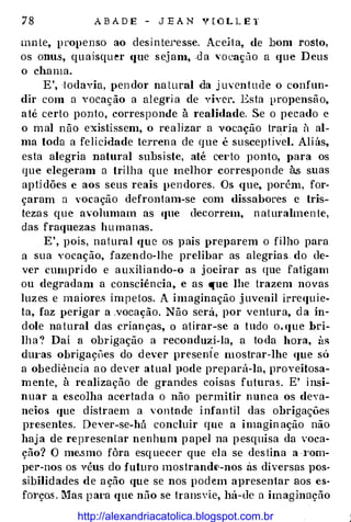 A B A D E - J E A N V [ O L L E T
mn le, propenso ao desinte1·esse. Aceiia, de bom rosto,
os onu.s, quaisquer (fUe sejam, .da 'Ocaçüo a que Deus
o chama.
E', todavia, pendor na tural da j uventude o confun­
dir com a vocação a alegria de viver. Esta propensão,
até certo ponto, corresponde à realidade. Se o pecado e
o mal não existissem, o realizar a vocação tr�ria à al­
ma toda a felicidade terrena de que é susceptível. Aliás,
esta alegria natural subsiste, até ce1·to ponto, }>ara os
que elegeram a trilha que melhor corresponde às suas
aptidões e aos seus reais pendores. Os que, porém, for­
çaram a vocação defrontam-se com dissabores e tris­
tezas que avolumam as que decorrem, naturalmen te,
das fraquezas humanas.
E', pois, natural que os pais preparem o filho para
a sua vocação, fazendo-lhe prelibar as alegrias do de­
ver cumprido e auxiliando-o a joeirar as que fatigam
ou degradam a consciência, e as que lhe trazem novas
luzes e maiores ímpetos. A imaginação j uvenil irrequie­
ta, faz perigar a .vocação. Não será, por ventura, ela ín­
dole natural das crianças, o atirar-se a tudo o. que bri­
lha '? Daí a obrigação a reconduzi-la, a toda hül'a, às
dUl'as obrigações do dever presente mostrar-lhe que sú
a obediência ao devei' atual pode prepará-la, proveitosa­
mente, à realização de grandes coisas futuras. E' insi­
nuar a escolha acertada o não permitir nunca os deva­
neios que distraem a vontade infantil das obrigações
p1·esentes. Dever-se-há concluir que a imagin ação não
haja de repl'esenlar nenhum papel na pesquisa da voca­
ção? O me.smo fôra esquecer que ela se destina a I'om­
per-nos os véus do futuro mostrandt>-nos as diversas pos­
sibilidades de ação que se nos podem apresentar aos es­
fOI'ço.s. Mas pat·a que não se transYie, há-de a imaginação
http://alexandriacatolica.blogspot.com.br
 