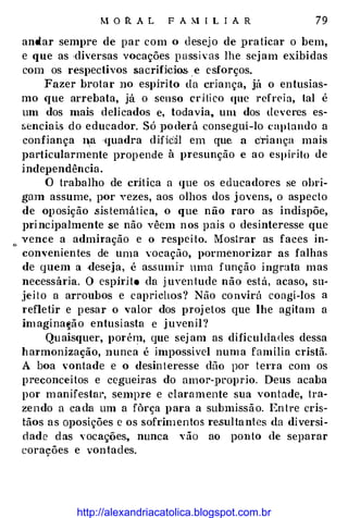 M O R A L F A M I L I A R 79
andar sempre de par com o desejo de praticar o bem,
e que as ·diversas vocações p ass i v as lhe sejam exibidas
com os respectivos sacrifícios. . e esforços.
Fazer brotar no espírito da criança, jú o entusias­
mo que arrebata, já o senso crHi co que refreia, tal é
um dos mais delicados e, todavia, um dos deveres es­
sencia i.<> do educador. Só poderá consegui-lo captando a
confiança I�a ·quadra difícil em que a criança mais
particularmente propende à presunção e ao espírito de
independência.
O trabalho de crítica a que os educadores se obri­
gmn assume, por yezes, aos olhos dos j avens, o aspecto
de op osição .sis temát ica, o que não raro as indispõe,
pri ncipalmente se não vêem nos pais o desinteresse que
"
' vence a admiração e o respei to. Mosirar as faces in­
convenientes de uma vocação, pormenorizar as falhas
de quem a deseja, é assumir uma função ingrata mas
necessária. O espírito da j uven tude não está, acaso, su­
jeit o a arroubos e caprichos? Não convirú coagi-los a
refletir e pesar o valor dos proj etos que lhe agitam a
im agina�ã o entusiasta e juvenil?
Quais<fuer, porém, que sej am as dificuldades dessa
harmonização, nunca é impossível numa família cristã.
A boa vontade e o desin t eresse dão por tena com os
p reconceitos e cegueiras do amor-proprio. Deus acaba
por manifestat·, sempre e claramente sua vontade, tra­
zendo a ca da um a fôrça para a submissão. En tre cris­
tãos as oposições e os sofrimentos resulta ntes da diversi­
dade d as vocações, nunca yão ao ponto de separar
corações e vontades.
http://alexandriacatolica.blogspot.com.br
 