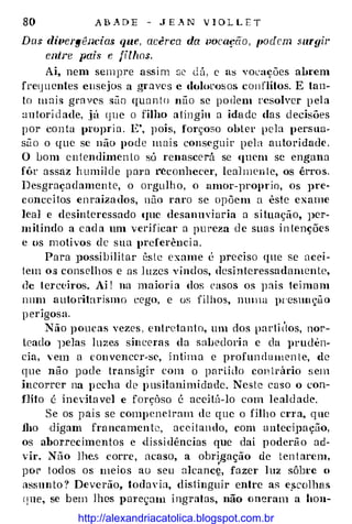80 A B A D E - J L� N V l O L L E T
Das divergéJlcias que, acêrca da pocação , tmácm .mrgir
ent1·e pais e filhos.
Ai, nem sempre assi m se dú, c ns vocações abrem
fretjucntes ensejos a g;·aves e doloros os con flítos. E tan�
to m a i s graves süo qua n t o não se po dem resolver p ela
:m1ori d ade, ,jú <Jue o filho aiingin a idade das decisões
por con ta propria. E', pois, forçoso obter pela perstw­
sii o o que se não pode m a i s cons<·guir pel a autoridade .
O Lom entendimen to só renascerú se quem se engana
fôr assaz humilde p ara r�conhecer, lealmen te, os êrro s.
Desgraçadamen te, o orgulh o, o amor-1)roprio, os pre­
conccHos enraiza dos, não raro se opõem a êste exame
leal e desinteressado lfUe desanuviaria a situação, Jler­
m itindo a c ad a um verificar a pureza d e suas in tenções
e os m otivos de sua preferência.
Para possibilitar cs le exame é preciso que se acei­
tem os conselhos e as l uzes vindos, desinteressadamente,
de terceiros. Ai ! na maiori a dos casos os p ais teimam
nnm autoritarismo eego, e os fil hos, nmna pr·esuuçà o
p erigosa.
Não poucas vezes , entretanto, um dos parti t'tos, nor­
teado ]Jelas lu2es sinceras da sabedori a e da pruden�
cia, · em a convencer-se, intima e profun damen t e, <le
que não pode transigir com o partido con trário s em
incorrer na p echa de p usilanimidade. Neste caso o con­
flito é inevitavel e fmçõso é acei tá-lo com leald ade.
Se os pais se comp ene tram de que o filho cn a, que
jho ·digam francamen te, aceit an do, c.om antecÍJla ção,
os :aborrecimentos e dissi dências que daí poderã o ad­
vir. Não lhe.s corre , acaso, a obri
,
gação de ten t arem,
por t odos os meios ao seu alcancç, fazer luz sôbre o
assunto ? Deverão, todaYia, dis1inguir entre as e_scolha s
qne, se bem lhes pmeçmn i ngratas, não oneram a hou-
http://alexandriacatolica.blogspot.com.br
 
