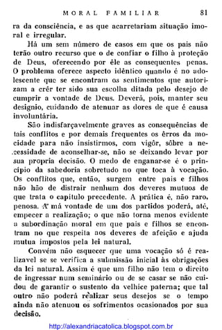 M O R A L F A M I L I A R 8 1
ra da consciência, e as que acarretariam situação imo­
ral e irregular.
Há um sem número de casos em que os pais não
terão outro recurso que o de confiar o filho à proteção
de Deus, oferecendo por êle as consequentcs penas.
O problema oferece aspecto idêntico quando é no udo­
lescente que se encontram o.s sentimentos <Ine autori­
zam a crêr ter sido sua escolha ditada pelo desejo de
cumprir a vontade de Deus. Deverá, pois, m anter seu
designio, ctüdando de atenuar as dores de que é causa
involuntária.
São indisfarçavelmcnte graves as consequências de
tais conflitos e por demais frequentes os êrros da mo­
cidade para não insistirmos, com vigôr, sôbre a ne­
:;:essidade de aconselhar-se, não se ·deixando levar por
sua prOJ>ria decisão. O medo de enganar-se é o prin­
cípio da sabedoria sobretudo no que toca à vocação.
Os conflitos que, então, surgem entre pais e filhos
não hão de .distrair nen]mm dos deveres mutuos de
que trata o ca}>ítulo precedente. A J>rática é, não raro,
penosa. 'l'f má vontade de um dos partidos J>Oderá, até,
empecer a realização; o que não torna menos evidente
a subordinação moral em que pais e filhos se encon­
tram no que respeita aos deveres de afeição e ajuda
mutua imJ>Oslos pela lei natural.
Convém não esquecer que uma vocação só é rea­
lizavel se se verifica a submissão inicial às obrigações
da lei natural. Assim é que um filho não tem o direito
de ingressar num seminário ou de se casar se não cui­
dou de garantir o sustento da velhice paterna; crue tal
outro não poderá r;alizar seus desejos se o tempo
ainda não atenuou os sofrimentos ocasionados por sua
decisão.
http://alexandriacatolica.blogspot.com.br
 