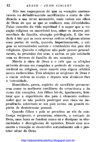 82 A B A D E - J E _� N V 1 O L L E T
Não nos esqueçamos de que as vocações momen­
tancas o u definitivamente sacrmcadas a conta de obe­
diencia a um dever necessário, mais valem aos olhos
de Deus do que as que se realizam sem d ificuldades.
Falso conceito ela vida espiritual é o supor que a vo­
cação religiosa ou sacerdotal tem, sôbre os deveres pri­
morcliais da família, situação privilegi ada. E tão ver­
da de é isto que as mais severas ordens religiosas abrem
suas portas de sai da, quando, im}Jeriosamente, o exi­
gem as necessid ades morais c econômicas dos pais dos
religiosos. Q uando o religioso não pode p1·over pessoal­
mente, às ]lrecisões dos seus, a ordem se põe solidaria
com os deveres de família do seu memb1·o.
Men tir à obra de Deus é o crêr que a s afeições
na tm·ais devam ser rompidas a pretexto de vocacão sa-.
.
cerdotal ou religiosa, corno sucede com alguns cristãos
po uco esclarecidos. Tais afeições se ori gi n am de Deus e
o tom a•· ordens as exalça c depura sem diminujr-Jhes
a i n tensi dade.
H umildade, prece, espírito de sacrifício I>enna ne­
cem como os m elhores auxiliares da consci�'ncia e do
ru mo d as vocações. Aos filhos há-de, igualmente, lem­
brar que a experiência dos pais é elemento eselaTe­
cedor que se não poderá postergar sem risco ou im­
prudência, sobre tudo se aos pais an ima um grande es­
pjri to de desinteresse pessoal.
Quando filhos e pais se prendem ao elo da con­
fiança reciproca, e procuram, sómente, a von t ade de
Deus, suas luzes se fundem num a só e dissipam as obs­
curidades e divergências de opiniões. Desde êsse m o­
mento a vocação se desenvolve nat.uralmente sob o pro­
tetor olhar de Deus.
http://alexandriacatolica.blogspot.com.br
 