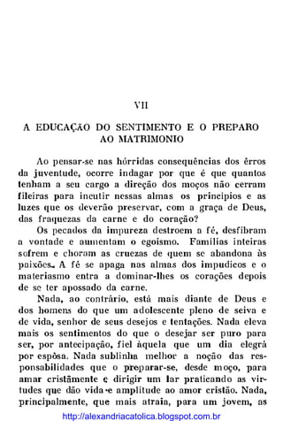 VII
A EDUCAÇÃO DO SENTIMENTO E O PREPARO
AO lIATRIMONIO
Ao pensar-se nas hórridas consequências dos êrros
da juventude, ocorre indagar por que é que quantos.
ten]tam a seu cargo a direção dos moços não cerram
fileiras para incutir nessas almas os princípios e as
luzes que os deverão JUeseTvar, com a graça de Deus,
das fraquezas da carne e do coração?
Os pecados da impureza destroem a fé, desfibram
a vontade e aumentam o egoismo. Famílias inteiras
sofrem e choram as cruezas de quem se abandona às
J>aixõcs.. A fé ·se apaga nas almas dos impudicos e o
materiasmo entra a dominar-lhes os corações depois
de se ter apossado da ca1·ne.
Nada, ao con-trário, está mais diante de Deus e
dos homens do que um adolescente pleno de seiva e
de vida, senhor de seus desej os e tentações. Nada eleva
majs os sentimentos do que o desejar ser puro para
ser, por antecipação, fiel àquela que um dia elegrá
pm espôsa. Nada sublinlm melhor a noção das res­
ponsabilidades que o prep arar-se, desde m oço, para
amar cristãmente � dirigir um lar praticando as vir­
tudes que dão vida •e amplitude ao amor cristão. Nada,
prindpalmente, que mais ati·aia, para um jovem, as
http://alexandriacatolica.blogspot.com.br
 
