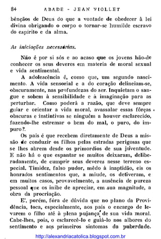 84 A B A D E - J E A N Y l O L L E T
bênçãos de Deus do que a vontade de obedecer à lei
divina obrigando o corpo o iornar-se ]JUmHde escravo
do e.sp:írito e da alma.
As iniciações necessárias.
Não é por si sós e ao acaso que os jovens hão-de
conhecer os seus deveres em maieria de moral sexual
e vida sentimental.
A adolescência é, como que, um segundo nasci­
mento. A vida sensorial e a do coração delineiam-se,
-obscuramente, nas ]>rofundezas do ,s.er. Inquietam o san­
gue e sobem à sensibilidade e à imaginação para as
perturbar. Como poderá a razão, que deve sempre
gtdar e orientar a vida moral, avassalar essas fôrças c
obscuras e :instintivas se ninguém a houver esclarecido,
fazendo-lhe estremar o bem do mal, o puro, .do im­
puro ?.
Os pais é que recebem diretamente de Deus a mis­
são de conduzir os filhos pelas estradas perigosas que
se lhes abrem desde os primordios de sua ju'ventude.
E não há o que espantar se muitos deixaram, delibe­
radanlente, de cumprir seus devere.s nesse terreno es­
pecial. Timidez, falso pudor, mêdo à inaptidão, eis os
honrados sentimentos que, a miude, os detiveram, e
em muitos casos, ]>rovavelmente, a ausência de pureza
pessoal que os inibe de apreciar, em .sua magnitude, a
obra da procriação.
E', porém, fóra de .dúvida que no plano da Provi­
dência, toca, especialmente, aos pais o encargo de le­
varem o filho até à plena pujança' de sua vida moral..
Cabe-lhes, poi.s, o esclarecê-lo e guiá-lo nos albores do
senHmento e ao.s primeiros sintomas da puberdade.
http://alexandriacatolica.blogspot.com.br
 