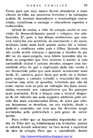 :M O R, A L F A M I L I A R 85
Como quer que sej a, nunca devem abandonar a cons­
ciência do fHbo aos encontros fortuitos c às iniciações
malsãs. Se receiam desconhecce a terminologia conve­
niente, transfiram o encargo a educadores espertos e
esclarecidos.
Afinal de contas, a vida do coração mu ito se con­
vinha do desenvolvimento moral c religioso dos ado­
lescentes. E', pois, à luz dêsses scntimcntos I[Ue con­
virá iniciá-los nos mistérios do nascimento c do amor,
in iciação tanto mais facil quanto maior fúe a intimi­
dade e a confiança enh·e pais e filhos. Quando êstcs
são ainda muito crianças e ignoram a timidez do }m­
dôr ou do amor-proprio, seus labias inocentes não re­
têem as perguntas 'que lhes ocorrem à mente. A esta
cm·iosidade inicial é preciso atender, sempre com sin-
ceridade afim de que a explicação dada não venha a
ser de.smen tida pelas que será mistér acrescentar mais
h1rde. E', também, grave dano que pode vir a fechar,
para sempre, o coraçã o i n fantil, o responder-lhe com
evasivas uma série de questões. Inferindo que não há
como co.n tar com os pais na obtenção das luzes neces­
sárias, recorrerá aos companheiros que lhe pareçam
mais instruídos. Ei-lo a braços com a terrível desgra­
ça de ser iniciado nos mais augustos mistérios pelo veí­
culo das mais contaminadas bôcas, de sorte que odio­
sas impurezas se mesclam, em seu espírito, desde o
primeii·o momento, aos a tos c{ue lhe deveram surgir
aureolados pela patern idade e vela graça do sacra­
mento.
Para evitar que as impressões depositadas na al­
Iua do filho não se.. transformem em 1entações, jamais
se saberia insistir o•bast antc na face moral e espiritual
da obra da criação. Para que a moralidade de.ssas
http://alexandriacatolica.blogspot.com.br
 