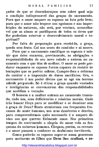 M O R A L F A MI L IA R 11
çador de q ue se desembaraçam sem saber qual seja
a condição indispensavel das graças do sacramento.
Para que o amor ampare os esposos na luta pelo bem;
para que o amor não tropece nos egoismos e nas imper­
feições da natureza, não será, por ventura, aconselha­
vel q ue as almas se purifiquem de todos os êrros que
lhe poderiam estorvar o desenvolvimento moral e es­
piritual ?
Por falta de preparação para recebê-la, a graça,
queda sem fruto. Cai nas urzes do caminho e aí morre.
Para que o sacramento santifique os esposos é mis­
tér que êstes encarell?, previamente, as obrigações e
responsabilidades de seu novo estado e entrem no ca­
samento com o que têm de melhor. O amor so pode per­
durar enquanto os esposos forem capazes de resistir às
tentações q ue os podem saltear. Cumpre-lhes· a refórma
do caráter e a imposição de duros sacrifícios. Ora, o
sacramento é um poder divino q ue só age em terreno
adrede p reparado. Só é eficaz a graça quando vontades
e inteligências se convencerem das respon.sabilidades
que acoli{am a vocação.
O homem e a m'.tlher entram no casamento trazen­
do, cada um, suas defidencias e misérias morais. Onde
irão buscar fôrça para se modificar e se dominar sem
a graça de Deus? Basta atentarmos nos frequentes fra­
cassos do amor humano, nos seus desalentos e desvios,
para compreendermos quão necessario é o amparo di­
vino aos que querem fielmente amar. Nos primeiros
tempos do matrimônio a alegria do amor vela as fra­
quezas da natureza �umana. Chegam, porém, os revezes
e o amor passará a conhecer os desânimos inevitaveis.
Como poderão os esposos supor-se assaz generosos
para aceitarem os filhos que Deus lhes confiará, e as-
http://alexandriacatolica.blogspot.com.br
 