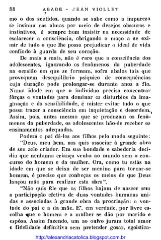 88 A B A D E - J E A N V I O L L E T
�
mo o dos sentidos, quando se sabe como a impureza
se insinua nas almas por meio de d esejos obscuros e
insHntivos, é sempre bom insis tir na necessidade de
esclarecer a consdênci a, obrigando o moço a se exi­
mir de tudo o que lhe possa prej udicar o ideal de vida
confia do à guarda de seu coração.
De mais a mais, não é ·raro que a consciência dos
adolescentes, ign01·ando os fenômenos da puberdade
na ocasião em que .se formam, sofra abalos tais que
provoquem desequilíbrio psíquico de cónseqnências
cuj a duração pode vrolongar-se durante anos a fio.
�uma idade em que o indivíduo precisa concentrar
fôrças e vontades para domi nar os dislurbios da ima­
gi nação e da sensibilidade, é mister evi tar tudo o que
possa trazer a consciência em inquietação e desordem.,
Assim, ]Jois, antes mesmo que se produzam os fenô­
m enos da puberdade, os adolescentes hão-de receber os
ensinamentos adequados.
Poderá o pai dá-los aos filhos pelo modo seguinte :
"Heus, meu .bem, nos quis associar à grande obra
de seu zelo criador. Em sua bondade e sabedoria deci­
diu que nenhuma c1·iança venha ao mundo sem o con­
curso do homem e da mulher. Ora, como tu estás na
idade ·em que se deixa de ser m enino p ara tornar-se
homem, é J>reciso que conh eças os meios de que D eus
lançou m ão para realizar esta obra ".
"Não quis :tle que os filhos haj am d e nascer sem
a participação efetiva de duas vontades humanas uni­
das e associadas à grande o•bra da procriação : a von­
ta de d o ]>aj e a da mãe. E•, em verdade, por livre es­
colha que o homem e a mulher s.e dão p or mari do e
espôsa. Assim fazendo, um ao ou&·o juram total amor
e fidelidade definitiYa sem pretender gosar, egoística-
http://alexandriacatolica.blogspot.com.br
 