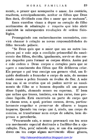 M O R A L F A M I L I A R 89
mente, o prazer que acompanha o amor. Ao contário,
re&olvem, antecipadamente, aceitar os filhos que Deus
lhes dará, dividindo com êles o amor que se rnutuam".
Êsses exordios visam a depor no comção ·do filho
sentimentos de admiração c respei to (jliC irão abrir
caminh� às subse<juentes revelações de ordem fisio­
lógica.
Prosseguindo nos esclarecimentos neccssarws, con­
,·jrá chamar à colação as novas responsabilidades do
filho torn ado J>Úbere. .
" Se Deus quis que o amor que um ao outro i ns­
piram pai e mãe .seja a condição primordial dü nasci­
mento dos filhos, decidiu, igualmente, servir-se dos cor­
pos daqueles para formar os corpos dêstes. Assim pai
c mãe cedem a Deus corpos e corações para que se
opere o nascimento dos filhos que Êle deliberou criar.
Eis porque o pai traz consigo um germcn vital, um lí­
quido destinado a fecundar o corpo da mãe, do mesmo
modo como o polen fecunda os óvulos da flor. A mãe
traz em si os ovari os que .só podem servir ao nasci­
mento .Jo filho se o homem deposita ali um pouco
dêsse lí-quido, chamado semen ou esperma. E' bom
que saibas que trazes, também, em tua carne, êsse pre­
cioso li<juido. Está encerrado na parte do corpo que
se chama sexo, a qual, porisso mesmo, deves, particu­
larmente 1·espeitar e preservar de olhares c toques
impuros. Quando teu corpo (jUC é, ainda, um corpo de
menino, se transformar nnm corpo de adulto, bem de­
preMa o perceberás .
••Procurando sair, o semen pro,·ocará em teu sexo
Ulll movimento especial destinado a facilitar-lhe a eju­
culação. Fica. pois: sabendo que, se um dia surpreen­
deres em teu corpo algum movi·mento dêsse gênero,
http://alexandriacatolica.blogspot.com.br
 