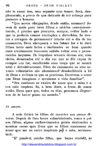 90 A B A D E - J E .1'.N V J O L L E T
não te cause ü;so, nem e5]Janto nem temor. Será, sim­
plesmente, a prova de que deixaste de ser criança para
passares a bOiuem.
•• Que novas obrigações, desde então, assumes? Jo­
vem de mais para teres filhos e criá-los conveniente­
mente, é preciso <1ue procures, sempre, evitar 'tudo o
que te poderia causar exci tações e disturbios. Se tive­
res a coragem de permanecer intacto até o dia de teu
casamen to, Deus abençoará o teu futm·o lar e te darú
filhos tanto mais belos e inclinados ao bem quanto
mai.$ a ten-tamente houveres sabido eviiar atos e pensa­
men-tos impuros. Os impulsos sexuais devem ser, com
efeito, dominados até o dia em que se fôr capaz de
compor um lar, escolhendo uma moça que se amará
total e ·defi nitivamente. Fóra do casamento os atos se­
xnai.<> voluntários são abominavel ' desobediência à lei
de Deus e aviltam os que os JH'alicam. Deslroem o amor
que Deus imaginou c arruinam a vida familiar".
"Ora conheces as razões do amor que a mim e a
tua mã e inspiras. És, a bem dizer, o fruto de nossa
união. Det]s quer que, todos os dias, possamos âlegraJ·­
nos de te haver pôsto no mundo."
A mãe falarú às :filhas de maneira um pouco di­
''ersa. DeJ)OÍs de lhes haver subministrado, com o o p ai
aos filhos, algun.s esclarecimentos gerais desli nados a
mostrar como <Juis Deus que os filhos nascessem do
. . .. -
amor que um ao outro Inspiram p�1 e mae, acrescen-
tará :
"E' posshel, .minha filha, que haj as sentid6, às
http://alexandriacatolica.blogspot.com.br
 