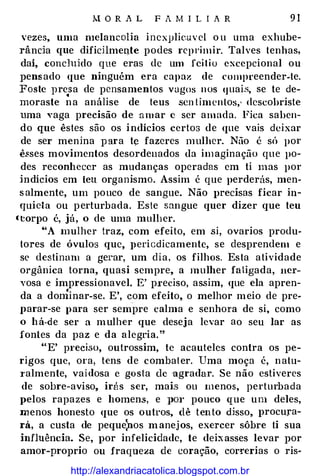M O R A L F A M I L I A R 9 1
vezes, uma melancolia inexplieuvel o u uma exhube­
rânda que dificHmen.te podes reprimir. Talves tenhas,
dai, concluído que eras de um fei tio excepcional ou
pensado que ninguém era capaz de compt·eender-te.
Foste presa de pensamentos vagos nos <JUai.s, se te de-. .
moraste na análise de teus scn limenlos; descobriste
uma vaga precisão de amar c ser amada. Fica saben­
do que êstes são os indícios certos de que vais deixar
de ser menina para t� fazeres mulher. Não é só por
ê.sses movimentos desordenados da imaginação que po­
des reconhecer as mudanças operadas em ti mas por
indícios em ieu organismo. Assim é que perderás, men­
salmente, um pouco de sangue. Não })recisas ficar in­
quieta ou perturbada. Este sangue quer dizer que teu
(torpo é, já, o de uma mulher.
"A mulher traz, com efeito, em si, ovarios produ­
tores de óvulos que, }}ericdicamente, se desprendem e
se destinam a gerar, um dia, os filhos. Esta atividade
orgânica torna, quasi sempre, a mulher fatigada, ner­
vosa e impressionavel. E' preciso, assim, que ela apren­
da a dominar-se. E', com efeito, o melhor meio de pre­
parar-se para ser sempre calma e senhora de si, como
o há-de ser a mulher que deseja levar ao seu lar as
fontes da paz e da alegria."
"E' preciso, outrossim, te acauteles contra os pe­
rigos que, ora, tens de combater. Uma moça é, natu­
I'almente, vaidosa c gosta de agradar. Se não estiveres
de sobre-aviso, irás ser, mais ou menos, perturbada
pelos rapazes e homens, e pm· pouco que um deles,
menos honesto que os outros, dê tento djsso, procura­
rá, a custa de peque}los manejos, exercer sôbre ti sua
influência. Se, por infelicidade, te deixasses levar por
amor-proprio ou fraqueza de coração, cor!'erias o ris-
http://alexandriacatolica.blogspot.com.br
 