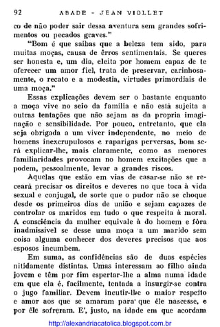 92 A B A D E - J E A N V I O L L E T
co de não po der sair dessa aventura sem grandes sofri­
mentos ou pecados graves!'
"'Bom é que saibas que a beleza tem sido, para
muitas moças, causa de êrros sentimen tais. Se queres
ser honesta e, um dia, eleita por homem capaz de te
oferecer um amor fiel, trata de l>reservar, carinhosa­
mente, o recato e a moàestia, virtudes primordiais de
uma moça."
Essas explicações devem ser o bastante enquanto
a moça vive no seio da família e não está suj eita a
outras tentações que não sej am as ·da propria imagi­
nação e sensibilidade. Por pouco, entretanto, que ela
seja obrigada a um viver independente, no meio de
homens inexcrupulosos -e raparigas perversas, bom se­
rá explicar-lhe, mais claramente, como as menores
familiaridades provocam no homem excitações que a
podem, pessoalmente, levar a grandes riscos.
Àquelas que estão em vias de casar-se não se re­
ceará precisar os direitos e deve·res no que toca à vida
sexual e conjugal, de sorte que o pudor não se choque
desde os primeiros dias de união e sejam caQazes de
controlar os maridos em tudo o que respeita à moral.
A consciência da mulher equivale à do homem e fôra
inadmis.sivel se desse uma moça ' a um marido sem
coisa alguma conhecer dos deveres precisos que aos
, esposos incumbem.
Em suma, as confidências são de duas espec1es
nitidamente distintas. Unias interessam ao filho ainda
jovem e têm por fim espertar-lhe a alma numa idade
em que ela é, facilmente, tentada a insurgir-se contra
o jugo familiar. Devem incutir-IV-e o maior respeito
e amor aos que se amaram para' que êle nascesse, e
por êle sofreram. E', justo, na idade em que acordam
http://alexandriacatolica.blogspot.com.br
 