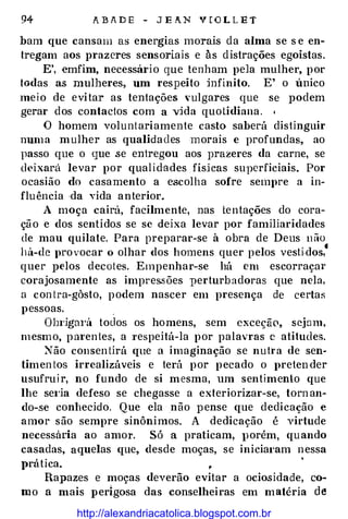 94 A B A D E - J E A N V [ O L L E T
bam que cansam as energias morais da alma se s e en­
tregam aos prazeres sensoriais e às distrações egoístas.
E', emfim, necessário que tenham pela mulher, por
todas as mulheres, um respeito :infinito. E' o mico
meio de evitar as tentações vulgares que se podem
gerar dos contactos com a v:ida quotidiana. •
O homem voluntariamente casto saberá distinguir
numa mulher as qualidades morais e profundas, ao
passo que o que se entregou aos prazeres da carne, se
deixará levar por qualidades fískas superficiais. Por
ocasião do casamento a escolha sofre sempre a in­
fluência ·da vida anterior.
A moça cairá, facilmente, nas tentações do cora­
ção e dos sentidos se se deixa levar por familiaridades
de mau quilate. Para preparar-se à obra de Deus não
há-de provocar o olhar dos homens quer pelos vestidos,•
quer pelos decotes. Empenhar-se há em escorraçar
corajosamente as impres.sões perturbadoras que nela,
a con tra-gàsto, podem nascer em presença de certafi
pessoas.
Obi·igm·á todos os homens, sem cxceçã0, sejam,
mesmo, pm·enies, a Tespeitá-la por palavras c atitudes.
::-.'"ão consen tirá que a imaginação se nuh·a de sen­
timen tos irrealizáveis e terá por pecado o pretender
usufruir, no fundo de si mesma, um sentimento que
lhe se1·ia defeso se chegasse a exteriorizar-se, torn an­
do-se conhecido. Que ela não pense que dedicação e
amor são sempre sinônimos. A dedicação é virtude
necessana ao amol'. Só a praticam, porém, quando
casadas, aquelas que, desde moças, se inicial'am nessa
prática. �
'
Rapazes e moças deverão evitar a ociosidade, co­
mo a mais perigosa das conselheiras em matéria de
http://alexandriacatolica.blogspot.com.br
 
