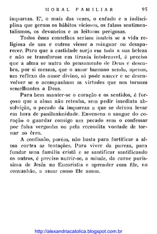 M O R A L F A M I L I A R 9 5
impureza. E', o mais das vezes, o enfado e a indisci­
plina que geram os hábitos viciosos, os falsos sentimen­
talismos, os devaneios e as lei l u ras perigosas.
To dos êsses conselhos seriam i nute is se a vida re­
ligiosa de uns e outros viesse a mi nguar ou desapa­
recer. P:1ra que a castidade surj a em toda a sua beleza
e não se transforme em tirania in toleravel, é preciso
que a alma se nutra do pensamento de Deus e descu­
bra, por si mesma, que o amür humano sendo, apenas,
um reflexo do a mor divino, sc'J pode n ascer c se desen­
volver se o acomp anham as virtudes que nos tornam
semelhantes a D eus.
Para bem manter-se o coração e os sentidos, é for­
çoso que a alma não re tenha, sem pedir imediata ab­
solvição, o pecado da impureza a que se deixou levar
em hora de pusilanimida de. Envenena o sangue do co­
ração o guardar consigo um pecado sem o confessar
por falsa vergonha ou p ela rccondita vontade de tor­
nar ao êrro.
A confissilo, p orém, não basta para fortificar a al­
ma cortra a.s tentações. Para viver da pureza, para
fundar uma familia cristã c se santificar santificando
os outros, é preciso nu trir-se, a miude, da carne p urís­
sim a de Jesús na Eu caristia c aprender com f:le, n a
com•anhão, a amar como Ele amou.
http://alexandriacatolica.blogspot.com.br
 