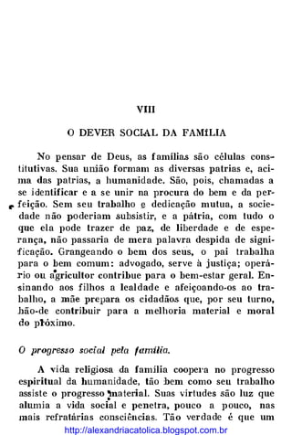 VIII
O DEVER SOCIAL DA FAMíLIA
No pensar de Deus, as famílias sã·o células cons­
titutivas. Sua união formam as diversas patrias e, aci­
ma das patrias, a humanidade. São, pois, chamadas a
se i dentificar e a se unir na procura do bem e da per�
r feição. Sem seu trabalho § dedicação mutua, a socie­
dade n ão J>Oderiam subsistir, e a pátria, com tudo o
que ela pode trazer de paz, de liberdade e de espe­
rança, não passaria de mera palavra despida de signi�
ficação. Grangeando o bem dos seus, o pai trabalha
para o bem comum : advogado, serve à justiça; operá­
rio ou a•gricultor contribue para o bem-estar geral. En­
'Sinando aos filhos a lealdade e afeiçoando-os ao tra­
balho, a mãe prepara os cidadãos que, por seu turno,
hão-de contribuir para a melhoria material e moral
do plóximo.
O progres$o social pela familia.
A vida religiosa da familia coope1·a no progresso
espiritual da humanidade, tão :bem como seu trabalho
assiste o progresso 'material. Suas virtudes são luz que•
alumia a vida social e penetra, pouco a pouco, nas
mais refratárias consciências. Tão verdade é que um
http://alexandriacatolica.blogspot.com.br
 