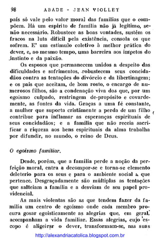 98 A B A D E - J E A. N v r o L L E t
país só vale p elo valor mora] das famílias que o com­
põem. Há um espíri to de familia não já legítimo, se­
não necessario. Robustece as boas vontades, sustém os ·
fucos na luta difícil pela �xistência, consola os que
sofrem. E' um estímulo coletivo à melhor prática do
dever, e, ao me·smo tempo, uma barreira aos ímpetos do
Jnstinto e da paixão.
Os esposos que permanecem unidos a despeito das
dificuldades e sofrimentos, .robustecem seus concida­
dãos contra as tentações do divórcio e da libertinagem ;
e os pais que aceitam, de bom rosto, o encargo de nu­
merosos filhos, são a condenação viva do.s que, por um
egoismo culpado, restringem de-propósito e covarde­
mente, as fontes da vida. Graças a uma fé constante,
a mulher que suporta cristãmente a perda de um filho (
contribue para inflamar as esperanças espirituais .de
seus concidadãos ; e a família que não receia sacri­
ficai' a riqueza aos bens espirituais da alma trabalha
por difundir, no mundo, o reino de Deus.
O egoísmo familiar.
Desde, porém, que a família perde a noção da per­
f<.'ição moral, entra :,t decompor-se e torna-se elemento
deleterio para os seus e para o ambiente social 4 que
pertence. Desgraçadamente são múltiplas as tentações
que salteiam a família e a desviam de seu papel pro­
videncial.
As mais violentas são a.s que tendem fazer da fa­
mília um centro de egoísmo onde cada membro pro­
cura gosar egoisticamente as alegrias que, em gerai;
acompanham a vida familiar. Essas alegrias, cujo
'
es­
copo é aligei·r1;1r o dever, transformam-se, nas suas
http://alexandriacatolica.blogspot.com.br
 