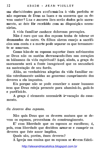 12 ABADE - JEAN VIOLLE T
saz elarjvidentes para conforma-los à vida }Jerfeita se
não esperam de Deus as luzes e os socorros que os de­
vem suster? Luz e socorro lhes serão dados pelo sacra­
men to, se êste fôr recebido com as disposições neces­
sárias.
A vi·da fammar conhece dolorosas provações.
Não é raro que um dos esposos tenha de tolerar os
desmandos do outro. Os filhos abrem ensejo a sacrifí­
cios sem conta e a morte pode separar os que ternamen­
te se amavam.
Como hão-de os ·esposos suportar êsses sofrimentos
se Deus não os sustém derram"-ndo-lhes nos corações
os bálsamos da vida espiritual ? Aqui, ainda, a graça do
sacramento será a fonte inesgotavel que os secundará
na sustentação de seu fardo.
Aliás, as verdadeiras alegrias da vida familiar es­
tão estreitamente unidas ao generoso cumprimento dos
deveres a ela impostos.
Eis porque não se pode conceber o amór humano
sem que Deus €steja presente para aluminá-lo, guiá-lo
e purificá-lo.
A graça é elemento necessáriô à•vocação dO" casa­
mento.
Os devere:; dos esposos.
Não quis Deus que os deveres mutuos que se de­
vem os esposos, provenham do constrangimento.
E' com liberdade que os esposos se escolhem; é,
}>ois, ·COm liberdade que decidem amar-se e cumprir os
deveres que êste amor implica.
Quais são, porém, êsses deveres ?
A Igreja nos ensina que os esposos se devem fideli-
http://alexandriacatolica.blogspot.com.br
 