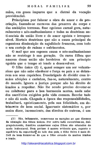 M o R A L F A M I L I A R 99
mãos, em gosos impuros que a distrai da vocação
providencial.
Principiam por falsear a obra do amor e da pro�
criação, fazendo�se escravos dos prazeres do corpo e
das ambições terrenas. �se egoísmo carnal gera, natu­
ralmentel' o néo-maltusianismo e todas as doutrinas an�
ti�sociais da união livre e do amor egoísta c irrespon­
sável. Mortais doutrinas que são a cau.sa principal da
espantosa diminuição da na_talidade francesa, com todo
o seu cortejo de ruínas e sofrimentos.
O mal que aos esposos causa o néo�maltusianismo
não se restringe à sua geração. Os raros filhos que
nascem dessa união são herdeiros de um princípio
egoi.sta que o tempo só tende a desenvolver.
O filho único (I) é, quasi sempre um ser volunta-
rioso que não sabe obedecer e força os pais a se dobra­
rem aos seus caprichos. Desobrigado de dividir com ir­
mãos afeições e carinhos, faz-se, naturalmente, centro
do mundo. Ignora a justiça porque não há direito de
irmãos a respeitar. Não lhe sendo preciso devotar-se
ou cola�orar par a a boa harmonia mutua, nada sabe
dos sacrifícios exigidos pela vida comum. Recebe tudo
e não dá nada. Chegada a época das respon.s·abilidades,
trabalhará, egoisticamente, pela sua felicidade, em de-
1rimooto do bem social. Ignorante sistemático e, por
assim dizer, inconsciente, dos direitos de outrem, é um
.O ) São, f�lizmento, numerosas as exceçõ&s ao que dizemos
da edllca!;ão dos filhos únicos. Por outro lado encontram-se, des- ·
graçada.mente, famílias numerosas -cujos filhos são educados àe
modo la:Iilentavel. Nem porisso é menos evidente que, suposto o
equili.brio de capa.cidadf do lado d()s pais, o filho único é mais di­
flcil de bem formar-se do que o filho c&rcado de muitos irmãos
e irmãs.
http://alexandriacatolica.blogspot.com.br
 