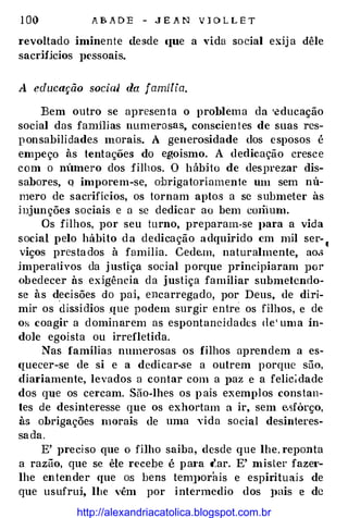 1 00 A B A D E - J E A N V l O L L E T
revoltado iminente ({esde lJUe a vida sncial exij a dêle
sacrHicios pessoais.
A educação sociaJ da família.
Bem outro se apresenta o problema da •educação
social das fammas numerosas, conscien tes de suas res­
ponsabilidades morais. A generosidade dos esposos é
empeço às tentações do egoismo. A dedicação cresce
com o nunero dos filhos. O hábito de desprezar dis­
sabores, Q imporem-se, obrigatoriamente um sem nú­
mero de sacrifícios, os tornam aptos a se submeter às
injunções sociais e a se dedicar ao bem cmiium.
Os filhos, por seu turno, preparam-se J>ara a vida
social pelo hábito da dedicação adquirido em mil ser-
«
viços prestados à família. Cedem, naturalmente, ao.:;
imperaliYos da justiça social porque principiaram por
obedecer às exigência da justiça familiar submetendo­
se às decisões do pai, encarregado, por Deus, de diri­
mir os dissídios .que podem surgir entre os filhos, e de
os coagir a dominarem as espontaneidades de' uma ín­
dole egoísta ou irrefletida.
Nas famílias numerosas os filhos aprendem a es­
lfuecer-se de si e a dedicar-se a outrem porque são,
diariamente, levados a contar com a paz e a felic�dade
dos que os cercam. São-lhes os p ais exemplos constan­
tes de desinteresse que os exhortam a ir, sem esfôrço,
às obrigações morais de uma ,·ida social desinteres­
sa da.
E' preciso que o filho saiba, desde que lhe. reponta
a razão, que se êle recebe é p a1·a (/�ar. E' mister fazei'­
lhe entender que os bens tem1>orais e espirituais de
que usufruj, lhe vêm por intermcdio dos ]>ais e de
http://alexandriacatolica.blogspot.com.br
 
