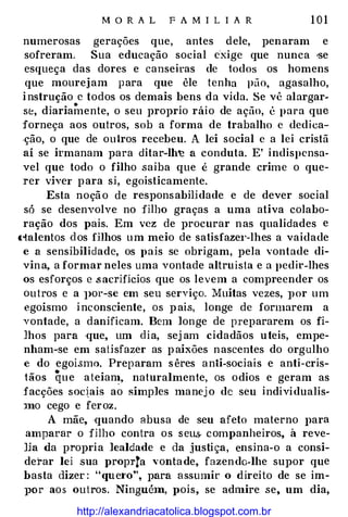 M O R A L F A M I L I A R 1 0 1
numerosas gerações que, antes dele, penaram e
sofreram. Sua educação social c'xige que nunca •se
esqueça das dores e canseiras de todos os homens
que mourejam para que êle tenha pão, agasalho,
instrução e todos os demais bens da vida. Se vê alargar-
•
se, diariamente, o seu proprio ráio de ação, é para que
forneça aos outros, sob a forma de trabalho c dedica­
-ção, o que de outros recebeu. A lei social c a lei cristã
aí se irmanam para ditar-Ih� a conduta. E' indispcnsa­
vel que todo o filho saiba que é grande crime o que­
rer viver para si, egoisticamente.
Esta noção de responsabilidade e de dever social
só se desenvolve no filho graças a uma ativa colabo­
ração dos pais. Em vez de procurar nas qualidades e
tialentos dos fHhos um meio de satisfaze1·-lhes a vaidade
c a sensibilidade, os pais se obrigam, pela vontade di­
vina, a formar neles uma vontade altruísta e a pedir-lhes
os esforços e .sacrifícios que os levem a compreender os
outros e a J>or-sc em seu serviço. Muitas vezes, Jlor um
egoísmo inconsciente, os pais, longe de formarem a
vontade, a danificam. Bem longe de prepararem os fi-
lhos para ·que, um dia, sej am cidadãos uteis, empe­
nham-se em satisfazer as paixões nascentes do orgulho
e do egoi.smo. Preparam sêres anti-sociais e anti-cris­
tãos que ateian�, naturalmente, os odios e geram as
facções soc�ais ao simples manej o de seu indivi dualis­
Jno cego e feroz.
A mãe, ·quando abusa de seu afeto materno para
amparar o filho contra os seu.s. companheiros, à reve­
lia da propria lealdade e da justi ça, ensina-o a consi­
derar lei sua proprta ''ontade, fazendo-lhe supor que
basta dizer : "que1·o", para assumir o direito de se im­
}JOr aos outros. Ningué1n, pois, se admire se, um dia,
http://alexandriacatolica.blogspot.com.br
 