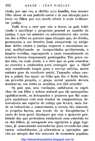 1 02 A B A D E - J E A N V I O L L E T
vindo, por sua vez, a chefiar um a família, êsse mesmo
filho abuse de seu poderio social e de sua situação para
levar os filhos por u m .senda alheia à m ais rudimen�
tar j ustiça.
Tudo leva a crer que não o terem os pais habi­
tuado a sacrificar o progresso pessoal ao espírito de
justiça, é que tal usineiro ou administrador não vacila
em dar a filho ou parente uma situação que, de direito,
l>ertenceda a um terceiro Ínais competente ou antigo.
Êsse delito contra a justiça emperra o mecanismo so­
cial, multiplicando as incapacidades profissionais, e
inspira revoltas, espicaçando o j usto ressentimento de
quantos foram iniquamente postergados. Tão grave co­
mo êste, ou mais ainda, é o êrro que os pais cometem
ao recorrer a conhecidos p ara conseguir que o filho'
seja considerado inapto para o serviço militar, muito
embora gose de excelente saúde. Tamanho crime con­
tra a pátria faz supor ao filho que lhe é lícito iludir,
em proveito proprio, o grupo social quando devera
mostrar-se, em todas as ocasiões, seu fiel serv.idor.
Os pais que, sem vacilação, satisfazem os capri­
chos de um filhQ e acham natural que êle monopolise,
egoisticamente, os bdnquedos e prazeres que lhe cum­
pria aquinhoar com seus irmãos ou companheirrs de­
senvolvem um espírito de cobiça que levará, mais tar­
de os industriai.s e comerciantes a verem, tão sómente,
os pro1>rios lucros, sem receio de se locupletarem à
custa do bem geraL Qualquer que sej a a aparente prp­
bidade dos que pretendem estabelecer seus cabedais
"
ou
os dos filhos, já sonegando aos onerários a l>aga legí-c.
tima, já acumulando mercadorias para revendê-las côm
lucros exhorbitantes, j á atirando-se a operações que
vão ao arrepio das leis naturais da economia popular,
;.
http://alexandriacatolica.blogspot.com.br
 