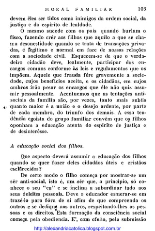 M O R A L F A M I L I A R 1 03
devem êles ser tidos como inimigos da ordem social, da
justiça e do espírito de lealdade.
O mesmo sucede com os pais <1uando burlam o
fisco, fazendo crêr aos filhos que aquilo a que se cha­
ma desonestidade quando se tru ta de transações priva­
das, é legítimo e normal em face de nossas relações
com a sociedade civil. Esquecem-se de <JUC o verda­
deiro cidadão deve, lealmente, participar dos en­
cargos comuns conforme à.<; leis c regulamen tos que os
impõem. Aquele .que frauda fére gravemente a socie­
dade, cujos benefícios aceita, e os cidadãos, em cujos
ombros irão pesar os encargos que êle não quis assu�
ruir pessoalmente. Acentuemos que as tentações anti­
sociais da familia são, por vezes, tanto mais subtís
�· quanto maior é a união e o desejo ardente, por parte
de cada membro, do triunfo dos demais. A e.ssa teu�
dência egoísta do grupo familiar convém que o� filhos
oponham a educação atenta do espírito de justiça e
de desinterêsse.
A educação social dos filhM.
Que aspecto deverá assumir a educação dos filhos
quando se quer fazer deles cidadãos úteis e cristãos
escl�recidos ?
De certo modo o filho começa por mostrar-se um
sêr anti-social, isto é, un1 .sêr <Iue, a princípio, só co­
nhece o seu " eu " e se inclina a subordinar tudo aos
seus deleites pessoais. D eve o educador esmerar-se em
trazê·lGI para fóra de si afim de que compreenda os
outros f! se dediqu� aos outros, respeitando-lhes as pes�
•
soas e os direitos. Esta formação da consciência social
começa pela obediencia. E', com efeito, pela submissão
http://alexandriacatolica.blogspot.com.br
 