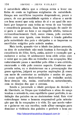 1 04 A B A D E - J E A N V I O L L E T
3 autm·idade albêia que a criança entra a levar em
linha de conta as legítimas exigências da autoridade.
Graças aos sacrifícios impostos desprende-se, pouco a
pouco, de sua personalidade egoista e afaz-se a servir
um bem moral CJue esta acima de si e ao qual êle aca­
bará J>Or lançar-se COrri to·das as veras ele sua vontade
e consciência l>essoais. Essa transmigração do amôr de
si para o amôr ao bem e ao res1)eito alhêio, torna-se
extraordinariamente fádl, clõ'mo vimos, })elo contado
diário com seus iguais, com irmãos e hmãs guiados
pela autoridade dos pais e obrigados a se imporem os
sacrifícios exigidos pelo acôrdo mutuo.
llais tarde, ·quando Yier a idade dos ,juizos pessoais,
os átos de autoridade não mais bastam à formação da
consciência do filho. Será, então, mistér o exemplo que 1
esclarece e seduz. O adolescente bem cêdo atina com
o valor que os pais dão ao trabalho e às ocupações. Mui
naturalmente passa a modelar pelo dêles o seu critério,
encarando a vida pelo mesmo aspecto. Conforme sur­
prenda neles, ou o desinteresse ou a preocupação dos
gosos egoistas, julgará as proprias aspirações jà como
um meio de contentar as ambições e ansias de goso,
já como apêlo ao desinterêsse e ao trabalho social.
Seus desejos vão, assim, confundir-se, natumlmente,
com os desejos dos que o ceream.
Sendo a juyentude a i dade precípua da decisão ·e
da liberdade, as fôrças que trabalham a alma do moço
tendem a arrastá-lo, com equilíbrio quasi perfeito, à sa­
tisfação das paixões ou ao desinterêsse total. :t:ste vivo'
entrechoque torna o homem responsável 1)ela orienta­
ção que da às ocupações e à vida. D� que modo valer­
se e guiar-se em sua escolha; onde achar energias para
dominar a violência das paixões e preferir o bem co-
http://alexandriacatolica.blogspot.com.br
 