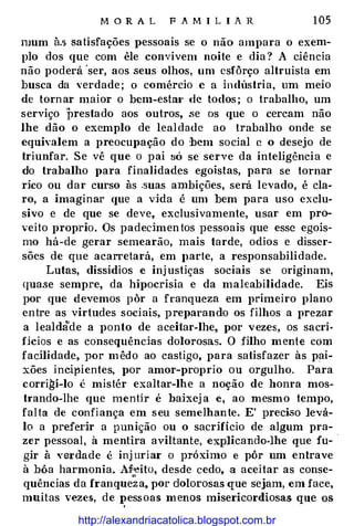 M O R A L F A M I L I A R 1 05
mum à.s �atisfações pessoais se o não ampara o exem­
plo dos que com êle convivem noite e dia ? A ciência
não poderá 'ser, aos seus olhos, um esfôrço altruísta em
busca da verdade; o comércio e a indústria, um meio
de tornar maior o bem-esta•· de todos ; o trabalho, um
serviço prestado aos outros, .se os que o cercam não
lhe dão o exemplo de lealdade ao trabalho onde se
equivalem a preocupação do bem social c o desejo de
triunfar. Se vê que o pai só se serve da inteligência e
do trabalho para finalidades egoístas, para se tornar
rico ou dar curso às .suas ambições, será levado, é cla­
ro, a imaginar que a vida é um bem para uso exclu­
sivo e de que se deve, exclusivamente, usar em pro­
veito proprio. Os padecimentos pessoais que esse egois-
mo há-de gerar semearão, mais tarde, odios e disser­
sões de que acarretará, em })arte, a responsabilidade.
Lutas, dissidios e inj ustiças sociais se originam,
quase sempre, da hÍJ)Ocrisia e da maleabilidade. Eis
por que devemos pôr a franqueza em primeiro plano
entre as virtudes sociais, preparando os filhos a prezar
a lealdà'de a ponto de aceitar-lhe, por vezes, os sacri­
fícios e as consequências dolorosas. O filho mente com
facilidade, por mêdo ao castigo, para satisfazer às pai­
xões incir>ientes, por amor-proprio ou orgulho. Para
corri�í-lo é mistér exaltar-lhe a noção de honra mos­
trando-lhe que menOr é baixej a e, ao mesmo tempo,
falta de confi ança em seu semelhante. E' preciso levá­
lo a preferir a punição ou o sacrifício de algum pra­
zer pessoal, à mentira aviltante, explicando-lhe que fu- ·
gir à verdade é inj uri ar o próximo e pôr um entrave
à bôa harmonia. Afl•eito, desde cedo, a aceitar as conse­
quências da franque';a, por dolorosas que sejam, em face,
muitas vezes, de pessoas menos misericordiosas que os
.
http://alexandriacatolica.blogspot.com.br
 