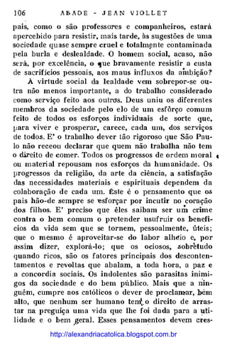 1 06 A B A D E - J E A N V 1 0 L L E T
pais, como o são professores e companheiros, estará
apercebido para resisür, mais tarde, às sugestões de uma
sociedade qu ase sempre cruel e totalm�nte contaminada
pela burla e deslealdade. O homem social, acaso, não
será, por excelência, o que bravamente resistir a custa
de sacrificios pessoais, aos maus influxos ·da ainbição ?
À virtude social da lealdade vem sobrepor-se ou­
tra não menos importante, a do trabalho considerado
como serviço feito aos outros. Deus uniu os dife1·entes
membros da sociedade pelo elo de um esfôrço comum
feito de todos os esforços individuais de sorte que,
lJara viver e prosperar, carece, cada um, dos serviços
de todo.s. E' o trabalho dever tão rigoroso que São Pau­
lo não receou declarar que quem não trabalha não tem
o direito de comer. To dos os progressos de ordem moi'al t
ou material repousam nos esforços da humanidade. Os
progressos da religião, da arte da ciência, a satisfação
das necessidades materiais e espirituais dependem da
colaboração d e cada um. �ste é o pensamento que o.s
pais hão-de semp:re se -esforçar por incutir no coração
dos filhos. E' preciso que êles saibam ser um crime
contra o bem comum o pretender usufruir os benefí­
cios da vida sem que se tornem, pessoalmente, úteis ;
que o mesmo é aproveitar-se do labor alhéio e, por
assim dizer, explorá-lo; que os ociosos, .sobretudo
quando ricos, são os fatores principais dos desconten­
tamentos e revoltas que abalam, a toda hora, a paz e
a concordia sociais. Os indolentes são parasitas inimi­
gos da sociedade e do bem público. Mais que a nin­
guém, cumpre aos católicos o dever de proclamar, bém
alto, que nenhum ser humano tem�. o direito de arras­
tar na preguiça uma vida que lhe f.oi dada para a �ti­
lidade e o bem
_
geral. Esses pensam�ntos devem cres-
http://alexandriacatolica.blogspot.com.br
 