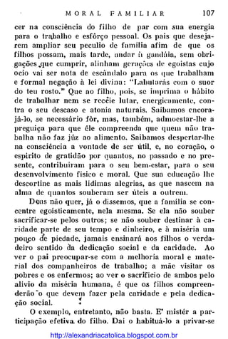 M O R A L F A M I L I A R 1 07
cer na consciência do filho de par com .sua energia
para o tra,balho e esfôrço pessoal. Os pais que deseja­
rem ampliar seu peculio de família afim de que os
filhos possam, mais tarde, andar tl gandúia, sem obri­
gações .,que cumprir, alinham gcra��(H.'.S de egoístas cujo
ocio vai ser nota de escândalo para os que trabalham
e formal negação à lei divina : "Labutarás com o suor
do teu rosto." Que ao filho, pois, se imprima o hábito
de trabalhar nem se recêie lutar, energicamente, con­
tra o seu descaso e atonia naturais. Saibamos encora­
já-lo, .se necessário fôr, mas, também, admoestar-lhe a
preguiça J>ara que êle compreenda que quem não tra­
balha não faz júz ao alimento. Saibamos despertar-lhe
na consciência a vontade de ser útil, e, no coração, o
es]>Írito de gratidão por quantos, no passado c no pre­
sente, contribuham J>ara o seu bem-estar, para o seu
desenvolvimento físico e moral. Que sua educação lhe
descortine as mais lídimas alegrias, as que nascem na
alma de quantos souberam ser úteis a outrem.
Deus não quer, já o dissemos, que a família se con'"
centre egoisticamente, nela mesma. Se ela não souber
sacrificar-se pelos outros ; se não souber destinar à ca­
ridade paTte de seu tempo e dinheiro, e à miséria um
po-rt..co .de piedade, jamais ensin ará aos filhos o verda­
deiro sentido da dedicação social e da caridade. Ao
ver o pai preocupar-·se com a melhoria moral e mate­
rial dos companheiros de trabalho; a mãe visitar os
pobres e os enfermos; ao ver o sacrifício de ambos pelo
alívio da miséria humana, é que o.s filhos compreen­
derão "o que devem fazer pela caTidade e pela dedica-
ção social. .:
O exemplo, entretanto, não basta. E' mistér a par-
1icil>ação efetiva. do filho. Daí o habituá-lo a privar-se
http://alexandriacatolica.blogspot.com.br
 