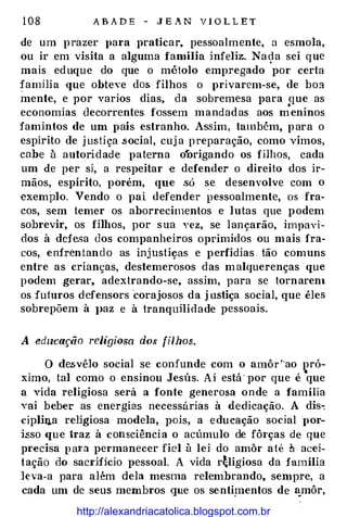 1 0 8 A B A D E - J E A N V I O L L E T
de um prazer para praticar, pessoalmente, a esmola,
ou ir em visita a alguma família infeliz. Nac,la sei que
mais eduque do que o métolo empregado por certa
família que obteve dos filhos o privarem-se, de boa
mente, e por varios dias, da sobremesa para que as•
economias deco-rrentes fossem mandadas aos meninos
famintos de um país estranho. Assim , também, para o
espírito de j ustiça .S·ocial, cuj a preparação, como vimos,
cabe à autoridade paterna o*Origando os filhos, cada
um de per si, a respeitar e defender o direito dos ir­
mãos, espírito, porém, que .só se desenvolve com o
exemplo. Vendo o pai defender pessoalmente, os fra­
cos, sem temer os aborrecimentos e lutas que podem
sobrevir, os fj]hos, por sua vez, se lançarão, impavi­
dos à defesa dos companheiros oprimidos ou mais fra­
cos, enfrentando as inj ustiças e perfídias tão comuns
entre as crianças, destemerosos das malquerenças que
podem gerar, adextrando-se, assim, para se tornaren1
os futuros defensors 'corajosos da j u.stiça social, que êles
sobrepõem à J>az e à tranquHidade pessoais.
A edzzcaçiio religiosa do.ç filhos.
O de.svêlo social se confunde com o amôr '·ao pró­
ximo, tal como o ensinou Jesús. Ai está· por que é
·
que
a vida religiosa será a fonte generosa onde a família
vai beber as energias necessárias à dedicação. A dis-:
cipliq,a re]jgiosa modela, pois, a educação soóal por­
isso que traz à consciência o acúmulo de fô1·ças de que
precisa p ara permanecer fiel à lei do amôr até � acei­
tação do sacrHicio pessoal. A vida r�ligiosa da família
leva-a para além dela mesma relemhrando, sempre, a
cada um de seus membros que os se.ntip1entos de �môr,
http://alexandriacatolica.blogspot.com.br
 