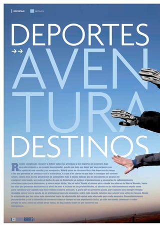 REPORTAJE           DESTINOS




DEPORTES
AVEN
ff
�




TURA
DESTINOS
R
        esulta complicado resumir y deﬁnir todas las prácticas y los deportes de aventura bajo
        una sola etiqueta o un común denominador, puede que más que bajar por una garganta con
        la ayuda de una cuerda y un mosquetón. Habrá quien se circunscriba a los deportes de riesgo,
o los que permiten un contacto con la naturaleza. Lo que sí es cierto es que bajo la consigna del turismo
activo, consta esta nueva generación de actividades más o menos lúdicas que se encuentran al alcance de
cualquier interesado, así como el hecho de que en Andalucía ya existen organizaciones y escenarios lo suﬁcientemente
atractivos como para plantearse, y nunca mejor dicho, ‘dar el salto’. Desde el mismo aire o desde las alturas de Sierra Nevada, hasta
las olas que permiten deslizarnos al nivel del mar o incluso en las profundidades, el abanico es lo suﬁcientemente amplio como
para comenzar por aquello que más reclame nuestra atención. Y, para dar los primeros pasos, por supuesto que siempre resulta
deseable contar con la ayuda de un profesional que nos encamine, sobre todo cuando tenemos que asumir una serie de riesgos. Desde
la orientación por las rutas más conocidas hasta la adquisición del equipo más adecuado para cada aventura. Convenientemente
pertrechados y con la intención de convertir nuestro tiempo en una experiencia única, ya sólo nos queda comenzar a andar
porque en esto, como en tantas otras cosas, no hay camino salvo el que nosotros nos
marquemos.




 14
 