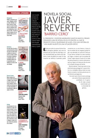 LIBROS                        NOVEDADES



         PANORAMA LITERARIO
                                                                 NOVELA SOCIAL
                                                                 JAVIER
                                               UNA MUJER
                                               DESDICHA-
Divulgación.
Político, economista, pen-                     DA POR SU
sador, divulgador cientíﬁ-                     ORIGEN




                                                                 REVERTE
co, ﬁgura televisiva, pro-                     MARGINAL Y
fesor y escritor, Punset                       AVATARES SU-
cierra el círculo de títulos
sobre la condición huma-                       FRIDOS RECIBE
na investigando por qué, a                     UN NUEVO
pesar de todo, “la gente es                    GOLPE CON LA
capaz de generar una ca-
pacidad inﬁnita para ha- EL VIAJE AL PODER
cerse infeliz”.              DE LA MENTE
                                               MUERTE DE SU
                                               HIJO DROGA-
                                               DICTO. ¿ES
                                                                 ‘BARRIO CERO’
                             Eduard Punset
                             Destino           LÍCITA LA VEN-   EL PERIODISTA Y ESCRITOR MADRILEÑO GANÓ EN MAYO EL PREMIO
                             248 páginas       GANZA PARA       FERNANDO LARA DE NOVELA EN SU XV EDICIÓN, AL QUE SE
                             Precio: 19,50 €
                                               ESTA MUJER       PRESENTÓ CON EL SEUDÓNIMO DE ULISES, CON UNA HISTORIA DE
                                               ZARANDEADA       “UNA MUJER VALIENTE EN UNA SITUACIÓN DIFÍCIL”.
Aventuras.                                     POR EL AZAR?
Un texto ebrio de acción y
convenientemente provisto
de trazos de novela negra
                                                                E   l 8 de junio salió a la venta el último hito
                                                                    del prestigioso galardón, que narra las
                                                                peripecias de una mujer de clase baja y con
                                                                                                                   convertirse en un acto heroico y burlar la
                                                                                                                   ley en nombre de una venganza puede lle-
                                                                                                                   gar a ser admisible, en contra de “todo por
e histórica (la trama su-
cede en el Cádiz de 1811)                                       una vida desdichada, que intenta salir ade-        lo que hemos luchado los seres humanos
ha servido al académico                                         lante a través de golpes de coraje. En esta        por lograr un espacio que nos proteja del
y periodista volver a la                                        situación tan adversa, el asesinato puede          crimen”, según expuso el autor en la rueda
actualidad editorial con
la expectación que es
                                                                                                                   de prensa posterior al anuncio del premio,
habitual con cada una de EL ASEDIO                                                                                 que tuvo lugar en el transcurso de una cena
sus entregas.              ARTURO PÉREZ                                                                            en los Reales Alcázares de Sevilla.
                           REVERTE                                                                                    Reverte plantea “hasta qué punto la ley
                           Alfaguara
                           736 páginas
                                                                                                                   está hecha para protegernos” y pone al lec-
                           Precio: 22,50 €                                                                         tor en un verdadero dilema moral con esta
                                                                                                                   historia narrada en primera persona por la
                                                                                                                   voz femenina protagonista.
Ciencia Ficción.                                                                                                       Con este nuevo título el autor prolonga
Nueva entrega de la
                                                                                                                            una carrera literaria especialmente
heroína Sookie Stackohuse
a caballo en dos mundos,                                                                                                            acreditada en el aparta-
el de los humanos y el                                                                                                                    do de viajes, aunque
de los vampiros, del que                                                                                                                      caracterizada por
recibirá una herencia con
                                                                                                                                                la diversidad de
un riesgo inasumible. Ya
ha alcanzado el millón de                                                                                                                        géneros.
copias en EE.UU.
                            DEFINITIVAMENTE
                            MUERTA
                            CHARLAINE HARRIS
                            Ediciones SUMA
                            344 páginas
                            Precio: 17.50 €


Intriga.
Los personajes de Lucía
Etxebarria no dejan indi-
ferente al lector. En esta
ocasión, la acción gira en
torno a Pumuky, un joven
de 27 años cantante del
grupo del momento, que
aparece muerto de un dis-
paro. Conocemos su vida
y milagros a través de lo LO VERDADERO ES
que cuentan las personas UN MOMENTO DE LO
de su entorno              FALSO
                           LUCÍA ETXEBARRIA
                           Suma de Letras
                           416 páginas
                           Precio: 19,90 €

  34
 