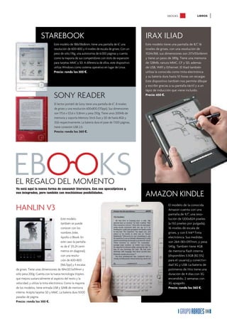 EBOOKS                LIBROS




                      STAREBOOK                                                                     IRAX ILIAD
                                 Este modelo de 188x118x8mm, tiene una pantalla de 6”, una          Este modelo tiene una pantalla de 8,1”, 16
                                 resolución de 600×800 y 4 niveles de escala de grises. Con un      niveles de grises, con una resolución de
                                 peso de sólo 176g, una autonomía de 6.000 páginas y cuenta         1024x768, sus dimensiones son 217x155x16mm
                                 como la mayoría de sus competidores con slots de expansión         y tiene un peso de 389g. Tiene una memoria
                                 para tarjetas MMC y SD. A diferencia de ellos, este dispositivo    de 128Mb, ranura MMC, CF y SD, además
                                 utiliza Windows como sistema operativo en lugar de Linux.          de USB, WIFI y Ethernet. El Iliad también
                                 Precio: ronda los 300 €.                                           utiliza la conocida como tinta electrónica
                                                                                                    y su batería dura hasta 10 horas sin recargar.
                                                                                                    Este dispositivo también nos permite dibujar

                                                                                                         ff
                                                                                                         �
                                                                                                    y escribir gracias a su pantalla táctil y a un
                                                                                                    lápiz de inducción que viene incluido.

                                 SONY READER                                                             “LA SENCILLEZ ES LA
                                                                                                    Precio: 650 €.
                                                                                                         CLAVE DE LA ELEGANCIA”
                                  El lector portátil de Sony tiene una pantalla de 6’’, 8 niveles
                                  de grises y una resolución 600x800 (170ppi). Sus dimensiones
                                  son 175.6 x 123.6 x 13.8mm y pesa 250g. Tiene unos 200Mb de
                                  memoria y soporta Memory Stick Duo y SD de hasta 8Gb y
                                  2Gb respectivamente. La batería dura el pase de 7.500 páginas,
                                  tiene conexión USB 2.0.
                                  Precio: ronda los 260 €.




EBOOKS
EL REGALO DEL MOMENTO
Ya está aquí la nueva forma de consumir literatura. Con sus apocalípticos y
sus integrados, pero también con muchísimas posibilidades.
                                                                                                    AMAZON KINDLE
HANLIN V3                                                                                                           El modelo de la conocida
                                                                                                                    Amazon cuenta con una
                                                                                                                    pantalla de 9,7”, una reso-
                                        Este modelo                                                                 lución de 1200x824 píxeles
                                        también se puede                                                            (a 150 píxeles por pulgada),
                                        conocer con los                                                             16 niveles de escala de
                                        nombres Jinke,                                                              grises, y con E Ink® Tinta
                                        Apollo o lBook. En                                                          electrónica. Sus medidas
                                        este caso la pantalla                                                       son 264×183×097mm, y pesa
                                        es de 6” (15.24 centí-                                                      540g. También tiene 4GB
                                        metros en diagonal),                                                        de memoria ﬂash interna
                                        con una resolu-                                                             (disponibles 3.3GB (82.5%)
                                        ción de 600×800                                                             para el usuario) y conectivi-
                                        (166.7ppi) y 4 escalas                                                      dad 3G y USB. La batería de
de grises. Tiene unas dimensiones de 184x120.5x9.9mm y                                                              polímeros de litio tiene una
sólo pesa 200g. Cuenta con la nueva tecnología Vizplex,                                                             duración de 4 días con 3G
que mejora sustancialmente el aspecto del texto y la                                                                encendido, 2 semanas con
velocidad, y utiliza la tinta electrónica. Como la mayoría                                                          3G apagado.
de los modelos, tiene entrada USB y 32MB de memoria                                                                 Precio: ronda los 360 €.
interna. Acepta tarjetas SD y MMC. La batería dura 9.000
pasadas de página.
Precio: ronda los 300 €.

                                                                                                                                                 35
 