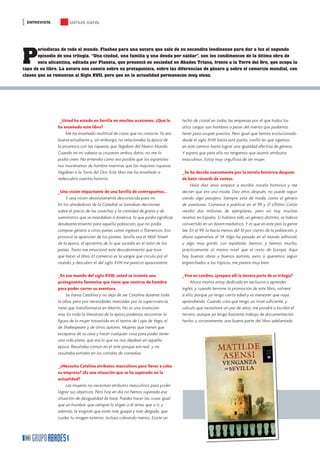 ENTREVISTA           MATILDE ASENSI




P
       eriodistas de todo el mundo. Flashes para una autora que sale de su escondite londinense para dar a luz el segundo
       episodio de una trilogía. “Una ciudad, una familia y una deuda por saldar”, son los condimentos de la última obra de
       esta alicantina, editada por Planeta, que presentó en sociedad en Abades Triana, frente a la Torre del Oro, que ocupa la
tapa de su libro. La autora nos cuenta sobre su protagonista, sobre las diferencias de género y sobre el comercio mundial, con
claves que se remontan al Siglo XVII, pero que en la actualidad permanecen muy vivas.




                 _Usted ha estado en Sevilla en muchas ocasiones. ¿Qué le         techo de cristal en todas las empresas por el que todos los
                ha enseñado este libro?                                           altos cargos son hombres a pesar del mérito que podamos
                     Me ha enseñado multitud de cosas que no conocía. Yo era      tener para ocupar puestos. Pero igual que hemos evolucionado
                buena estudiante y, sin embargo, no relacionaba la época de       desde el siglo XVIII hasta este punto, confío en que sigamos
                la picaresca con las riquezas que llegaban del Nuevo Mundo.       en este camino hasta lograr una igualdad efectiva de género.
                Cuando en mi cabeza se cruzaron ambos datos, no me lo             Y espero que para ello no tengamos que asumir atributos
                podía creer. No entendía cómo era posible que los españoles       masculinos. Estoy muy orgullosa de ser mujer.
                nos muriéramos de hambre mientras que las mayores riquezas
                llegaban a la Torre del Oro. Este libro me ha enseñado a          _Se ha decido nuevamente por la novela histórica después
                redescubrir nuestra historia.                                     de batir récords de ventas.
                                                                                       Hace diez años empecé a escribir novela histórica y me
                _Una visión impactante de una Sevilla de contrapuntos...          decían que era una moda. Diez años después, no puede seguir
                    Y una visión absolutamente desconocida para mí.               siendo algo pasajero. Siempre está de moda, como el género
                En los alrededores de la Catedral se tomaban decisiones           de aventuras. Comencé a publicar en el 99 y El Último Catón
                sobre el precio de las cosechas y la cantidad de grano y de       vendió dos millones de ejemplares, pero no hay muchas
                suministros que se mandaban a América, lo que podía signiﬁcar     reseñas en España. Si hubiera sido un género distinto, se habría
                desabastecimiento para aquella población, que no podía            convertido en un boom mediático. Y es que en este país la gente
                comprar género a otros países como ingleses o ﬂamencos. Eso       lee. En el 99, lo hacía menos del 10 por ciento de la población, y
                provocó la aparición de los piratas. Sevilla era el Wall Street   ahora superamos el 54. Algo ha pasado en el mundo editorial,
                de la época, el epicentro de lo que sucedía en el resto de los    y algo muy gordo. Los españoles leemos, y leemos mucho,
                países. Tanto me emocionó este descubrimiento que tuve            prácticamente al mismo nivel que el resto de Europa. Aquí
                que hacer el libro. El comercio es la sangre que circula por el   hay buenas obras y buenos autores, pero si queremos seguir
                mundo, y descubrir el del siglo XVIII me pareció apasionante.     enganchados a los tópicos, me parece muy bien.

                _En ese mundo del siglo XVIII, usted se inventa una               _Vive en Londres, ¿prepara allí la tercera parte de su trilogía?
                protagonista femenina que tiene que vestirse de hombre                 Ahora mismo estoy dedicada en exclusiva a aprender
                para poder correr su aventura.                                    inglés, y cuando termine la promoción de este libro, volveré
                    Se llama Catalina y no deja de ser Catalina durante toda      a ello, porque ya tengo cierta edad y es menester que vaya
                la obra, pero por necesidades marcadas por la supervivencia,      aprendiendo. Cuando crea que tengo un nivel suﬁciente, y
                tiene que transformarse en Martín. No es una invención            calculo que necesitaré un par de años, me pondré a escribir el
                mía. En toda la literatura de la época podemos encontrar la       tercero, aunque ya tengo bastante trabajo de documentación
                ﬁgura de la mujer travestida en el teatro de Lope de Vega, el     hecho, y sinceramente, una buena parte del libro adelantada.
                de Shakespeare y de otros autores. Mujeres que tienen que
                escaparse de su casa y hacer cualquier cosa para poder tener
                una vida plena, que era lo que no nos dejaban en aquella
                época. Resultaba común en el arte porque era real, y no
                resultaba extraño en los corrales de comedias.

                _¿Necesita Catalina atributos masculinos para llevar a cabo
                su empresa? ¿Es una situación que se ha superado en la
                actualidad?
                    Las mujeres no necesitan atributos masculinos para poder
                lograr sus objetivos. Pero hoy en día no hemos superado esa
                situación de desigualdad de base. Puedes hacer las cosas igual
                que un hombre, que siempre lo eligen a él antes que a ti, y
                además, te exigirán que estés más guapa y más delgada, que
                cuides tu imagen exterior, incluso cobrando menos. Existe un



 36
 