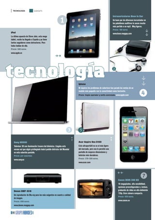 TECNOLOGÍA                GADGETS




                                                      1
                                                                                                                         Intraauriculares Bose In Ear
                                                                                                                         Un buen par de altavoces incrustados en
                                                                                                                         los pabellones auditivos le sacan mucho
                                                                                                                         más partido a un mp3. Muy ligeros.
                                                                                                                         Precio: 100 euros




                                                                                                                                                              ff
iPad                                                                                                                     www.bose.maygap.com
La última apuesta de Steve Jobs, esta mega
tablet, recién ha llegado a España y ya tiene
tantos seguidores como detractores. Pero
todos hablan de ella.
Precio: 580 euros.
www.apple.es
                                                     ff
                                                     �




tecnología                                                                                                               2




                                                                                                                                                        ff
                                                                               Iphone
                                                                               Ni siquiera los problemas de cobertura han parado las ventas de un
                                                                               modelo más pequeño con la conectividad como horizonte.
                                                                               Precio: Según operador y tarifa contratada. www.apple.com               4


                                                                  3 5
                                                                          ff




                                                                                                                        ff




   Sony HX900                                                                  Acer Aspire One D150
   Televisor 3D con iluminación trasera led dinámica. Llegaba este             Este ultraportátil no es el más ligero
   verano así que algún privilegiado habrá podido disfrutar del Mundial        del mercado, pero eso le permite una
   en esta soberbia pantalla.                                                  pantalla de mayores dimensiones y
   Precio: por concretar.                                                      baterías más duraderas.
                                                                               Precio: 379-399 euros.
   www.sony.es
                                                                               www.acer.com




                                                                                                                                                         7
                                                                                                                              hh
                                                                                                                               Canon IXUS 300 HS
                                                                                                                               10 megapíxeles, alta sensibilidad,
                                                                                                                               opciones preconﬁguradas e, incluso,
   Denon DBP-1610                                                                                                              grabación de vídeo en alta deﬁnición
                                                                                                                               720p. Gran cámara compacta.
   Un reproductor de Blu-ray para los más exigentes en cuanto a calidad
                                                                                                                               Precio: 420 euros.
   de imagen.
   Precio: 600 euros.                                                                                                          www.canon.es
   www.denon.maygap.com

 48
 
