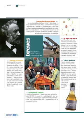 BREVES                       CURIOSIDADES




                                                                             Las vocales de murciélago ff
                                                     Hace unos años, Lucía Echevarría de Asteinza aﬁrmó que la palabra murciélago es la
                                               única que contiene todas las vocales del alfabeto, a lo que José Fernando Blanco Sánchez
                                                  contestó en una carta al periódico ABC: “Mí estimada señora: piense un poco y controle
                                                 su euforia. Un escuálido arquitecto llamado Aurelio, o quizás Eulalio, dice que lo más au-
                                                téntico es tener un abuelito que lleve un traje reticulado y siga el arquetipo de aquel viejo
                                                 reumático y repudiado que consiguiera (en su tiempo) ser esquilado por un comunicante
                                                                         que cometió adulterio con una encubridora, cerca del estanquillo”.


                                                                                                                                                ff Un piloto con suerte
                                              breves
                                                                                                                                                Durante la Primera Guerra Mundial, el piloto
                                                                                                                                                Grahame Donald puso el avión boca abajo, en
                                                                                                                                                ese instante se le rompió la correa de seguridad,
                                                                                                                                                precipitándose al vacío. Pero mientras caía, el
                                                                                                                                                avión también comenzó a descender y completó
                                                                                                                                                un amplio “loop”. El piloto cayó sobre el ala su-
                                                                                                                                                perior del avión, a la que se agarró con ambas
                                                            PREGUNTAS ff                                                                        manos. Después consiguió enganchar un pie en
                                                            INVENTOS ff                                                                         la cabina de mando hasta que consiguió entrar
                                                            CURIOSIDADES ff                                                                     en ella y hacerse con el control del aparato.


ggJulio Verne, el visionario                                                                                                                    gg 7-UP y la resaca
En sus novelas, Julio Verne anticipó                                                                                                            El Seven Up contenía litio entre sus
una serie de máquinas y hechos que                                                                                                              ingredientes, comúnmente prescrito
cobrarían vida años después. En el libro                                                                                                        por los médicos para las personas que
‘De la Tierra a la Luna’ en lugar de elegir                                                                                                     sufrían trastornos bipolares. Esta bebida
a las potencias de su tiempo (Francia e                                                                                                         se distribuyó originalmente para combatir
Inglaterra), preﬁrió a Estados Unidos y                                                                                                         los efectos de la resaca, ya que el litio
Rusia, el lugar del lanzamiento de la nave                                                                                                      ayuda a contrarrestarlos, pero a partir
de Verne es Cabo Town, muy cercano a                                                                                                            de 1950 el litio dejó de ser ingrediente
Cabo Cañaveral, en el primer viaje ex-                                                                                                          del refresco. En la actualidad ha salido
perimental de la novela viajan animales,                                                                                                        una bebida llamada Security Feel Better,
como el caso de Laika. Además, la nave                                                                                                          a base de productos naturales, que dice
que llegaba a la luna se llamaba Columbiad                                                                                                      no sólo contrarrestar
y lleva tres hombres. Uno de los módulos                                                                                                        la resaca sino que
del Apolo XI se llamó Columbia y también                                                                                                        también rebaja el
llevó tres hombres.                                                                                                                             nivel de alcohol
                                                                                                                                                en sangre.


                                               gg El origen del cubismo
                                               El origen de esta corriente pictórica se encuentra en los cuadros del francés Paul
                                               Cezánne (1839–1906), más concretamente en su obra ‘Jugadores de naipes’, para
                                               la que el pintor post-impresionista utilizó las ﬁguras estrictamente geométricas en
                                               el boceto. Así los rectángulos forman los brazos de los jugadores y los círculos las
                                               articulaciones de los mismos.




50
 