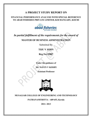 A PROJECT STUDY REPORT ON
FINANCIAL PERFORMANCE ANALYSIS WITH SPECIAL REFERENCE
TO ABAD FISHERIES PRIVATE LIMITED, KOCHANGADY, KOCHI
In partial fulfillment of the requirements for the award of
MASTER OF BUSINESS ADMINISTRATION
Submitted By
TIJU V JOHN
Reg.No:32887
Under the guidance of
Mr. NAVIN V KOSHY
Assistant Professor
MUSALIAR COLLEGE OF ENGINEERING AND TECHNOLOGY
PATHANAMTHITTA – 689 653, Kerala
2011- 2013
 